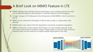 A Brief Look on MIMO Feature in LTE
 MIMO: Multiple Input Multiple Output technology is uses multiple antennas to make
use of reflected signals to provide gains in channel robustness and throughput.
 A major change in LTE-Advanced is the introduction of 8x8 MIMO in the DL and 4x4 in
the UL.
 MIMO can be used when S/N (Signal to Noise ratio) is high, i.e. high quality radio
channel.
 MIMO system was used to limit the degradation caused by multipath propagation.
 MIMO is effectively a radio antenna technology as it uses multiple antennas at the
transmitter and receiver to enable a variety of signal paths to carry the data, choosing
separate paths for each antenna to enable multiple signal paths to be used.
 