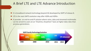 A Brief LTE and LTE Advance Introduction
 It is broadband network technology beyond 3G developed by 3GPP of release 8.
 LTE is the next UMTS evolution step after HSPA and HSPA+.
 It provides an end-to-end IP solution where voice, data and streamed multimedia
can be served to users on an "Anytime, Anywhere" basis at higher data rates than
previous generations.
 