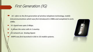 First Generation (1G)
 1G refers to the first generation of wireless telephone technology, mobile
telecommunications which was first introduced in 1980s and completed in early
1990s.
 It's Speed was upto 2.4kbps.
 It allows the voice calls in 1 country.
 1G network use Analog Signal.
 AMPS was first launched in USA in 1G mobile systems.
 