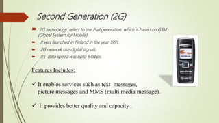  2G technology refers to the 2nd generation which is based on GSM
(Global System for Mobile).
 It was launched in Finland in the year 1991.
 2G network use digital signals.
 It’s data speed was upto 64kbps.
Features Includes:
 It enables services such as text messages,
picture messages and MMS (multi media message).
 It provides better quality and capacity .
Second Generation (2G)
TECHNOLOGY
 