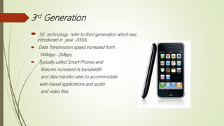 3rd Generation
 3G technology refer to third generation which was
introduced in year 2000s.
 Data Transmission speed increased from
144kbps- 2Mbps.
 Typically called Smart Phones and
features increased its bandwidth
and data transfer rates to accommodate
web-based applications and audio
and video files.
 