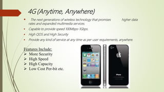 4G (Anytime, Anywhere)
 The next generations of wireless technology that promises higher data
rates and expanded multimedia services.
 Capable to provide speed 100Mbps-1Gbps.
 High QOS and High Security
 Provide any kind of service at any time as per user requirements, anywhere.
Features Include:
 More Security
 High Speed
 High Capacity
 Low Cost Per-bit etc.
 