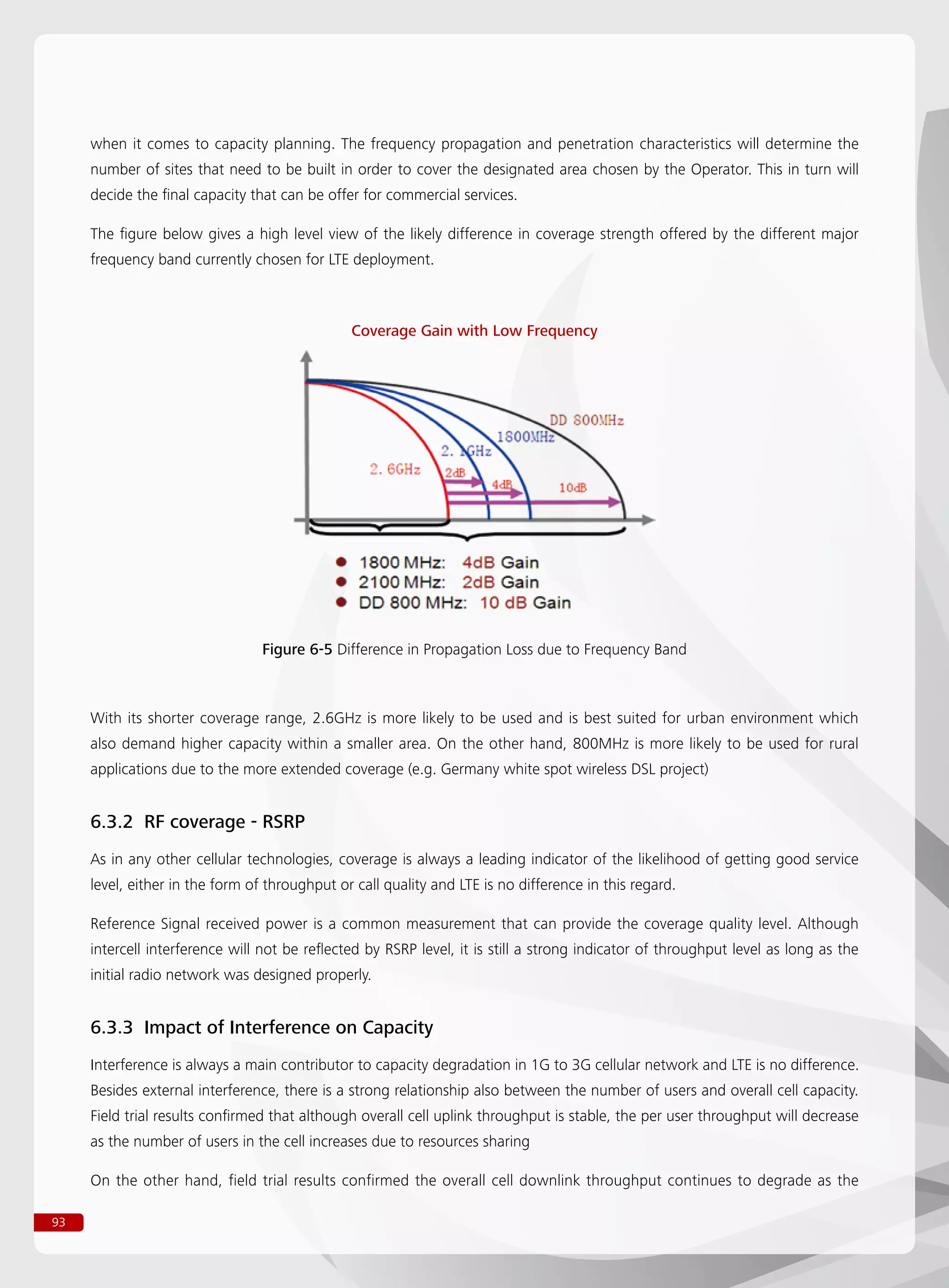 93
when it comes to capacity planning. The frequency propagation and penetration characteristics will determine the
number of sites that need to be built in order to cover the designated area chosen by the Operator. This in turn will
decide the final capacity that can be offer for commercial services.
The figure below gives a high level view of the likely difference in coverage strength offered by the different major
frequency band currently chosen for LTE deployment.
Figure 6-5 Difference in Propagation Loss due to Frequency Band
Coverage Gain with Low Frequency
With its shorter coverage range, 2.6GHz is more likely to be used and is best suited for urban environment which
also demand higher capacity within a smaller area. On the other hand, 800MHz is more likely to be used for rural
applications due to the more extended coverage (e.g. Germany white spot wireless DSL project)
6.3.2 RF coverage - RSRP
As in any other cellular technologies, coverage is always a leading indicator of the likelihood of getting good service
level, either in the form of throughput or call quality and LTE is no difference in this regard.
Reference Signal received power is a common measurement that can provide the coverage quality level. Although
intercell interference will not be reflected by RSRP level, it is still a strong indicator of throughput level as long as the
initial radio network was designed properly.
6.3.3 Impact of Interference on Capacity
Interference is always a main contributor to capacity degradation in 1G to 3G cellular network and LTE is no difference.
Besides external interference, there is a strong relationship also between the number of users and overall cell capacity.
Field trial results confirmed that although overall cell uplink throughput is stable, the per user throughput will decrease
as the number of users in the cell increases due to resources sharing
On the other hand, field trial results confirmed the overall cell downlink throughput continues to degrade as the
 