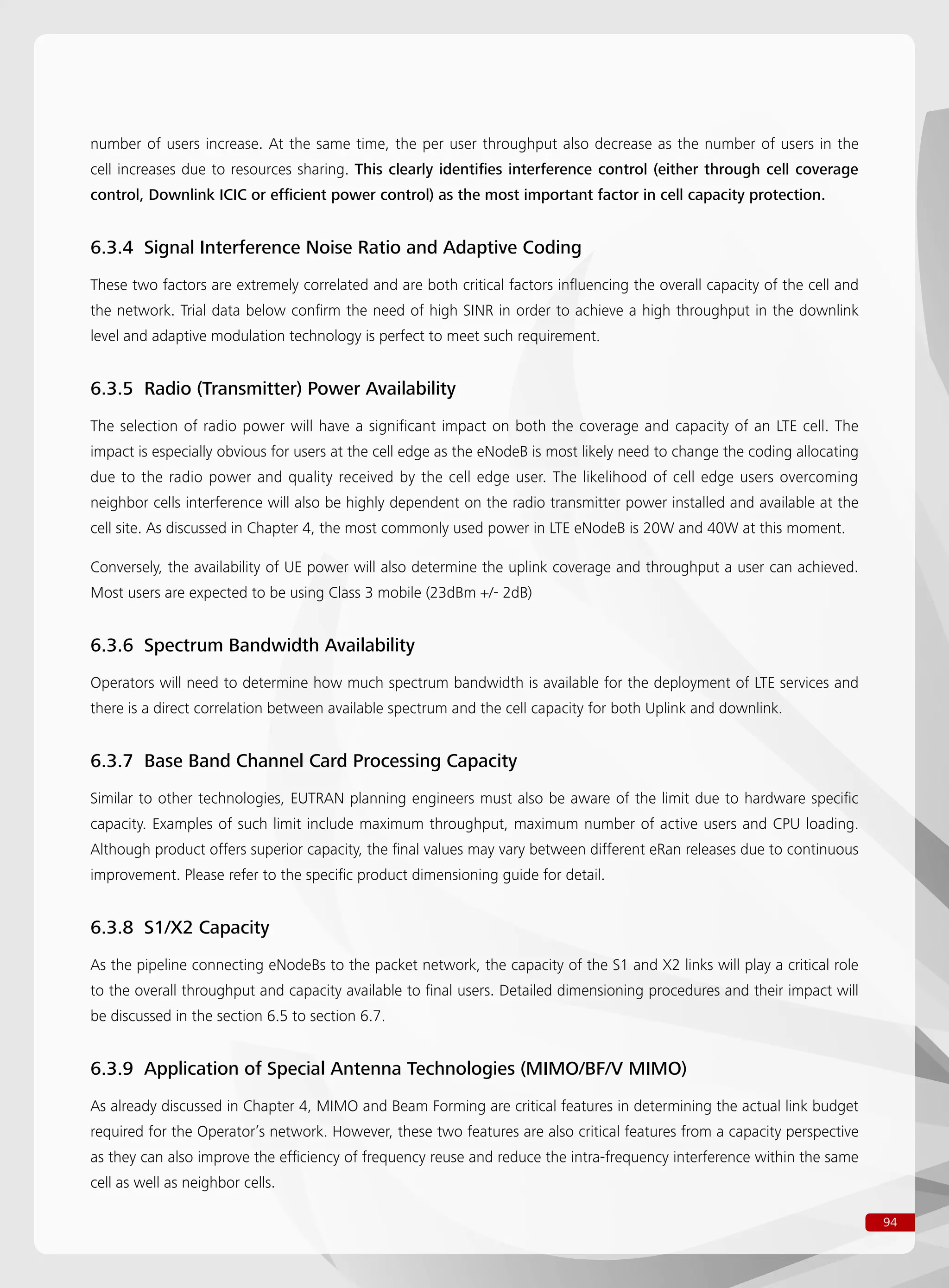 94
number of users increase. At the same time, the per user throughput also decrease as the number of users in the
cell increases due to resources sharing. This clearly identifies interference control (either through cell coverage
control, Downlink ICIC or efficient power control) as the most important factor in cell capacity protection.
6.3.4 Signal Interference Noise Ratio and Adaptive Coding
These two factors are extremely correlated and are both critical factors influencing the overall capacity of the cell and
the network. Trial data below confirm the need of high SINR in order to achieve a high throughput in the downlink
level and adaptive modulation technology is perfect to meet such requirement.
6.3.5 Radio (Transmitter) Power Availability
The selection of radio power will have a significant impact on both the coverage and capacity of an LTE cell. The
impact is especially obvious for users at the cell edge as the eNodeB is most likely need to change the coding allocating
due to the radio power and quality received by the cell edge user. The likelihood of cell edge users overcoming
neighbor cells interference will also be highly dependent on the radio transmitter power installed and available at the
cell site. As discussed in Chapter 4, the most commonly used power in LTE eNodeB is 20W and 40W at this moment.
Conversely, the availability of UE power will also determine the uplink coverage and throughput a user can achieved.
Most users are expected to be using Class 3 mobile (23dBm +/- 2dB)
6.3.6 Spectrum Bandwidth Availability
Operators will need to determine how much spectrum bandwidth is available for the deployment of LTE services and
there is a direct correlation between available spectrum and the cell capacity for both Uplink and downlink.
6.3.7 Base Band Channel Card Processing Capacity
Similar to other technologies, EUTRAN planning engineers must also be aware of the limit due to hardware specific
capacity. Examples of such limit include maximum throughput, maximum number of active users and CPU loading.
Although product offers superior capacity, the final values may vary between different eRan releases due to continuous
improvement. Please refer to the specific product dimensioning guide for detail.
6.3.8 S1/X2 Capacity
As the pipeline connecting eNodeBs to the packet network, the capacity of the S1 and X2 links will play a critical role
to the overall throughput and capacity available to final users. Detailed dimensioning procedures and their impact will
be discussed in the section 6.5 to section 6.7.
6.3.9 Application of Special Antenna Technologies (MIMO/BF/V MIMO)
As already discussed in Chapter 4, MIMO and Beam Forming are critical features in determining the actual link budget
required for the Operator’s network. However, these two features are also critical features from a capacity perspective
as they can also improve the efficiency of frequency reuse and reduce the intra-frequency interference within the same
cell as well as neighbor cells.
 