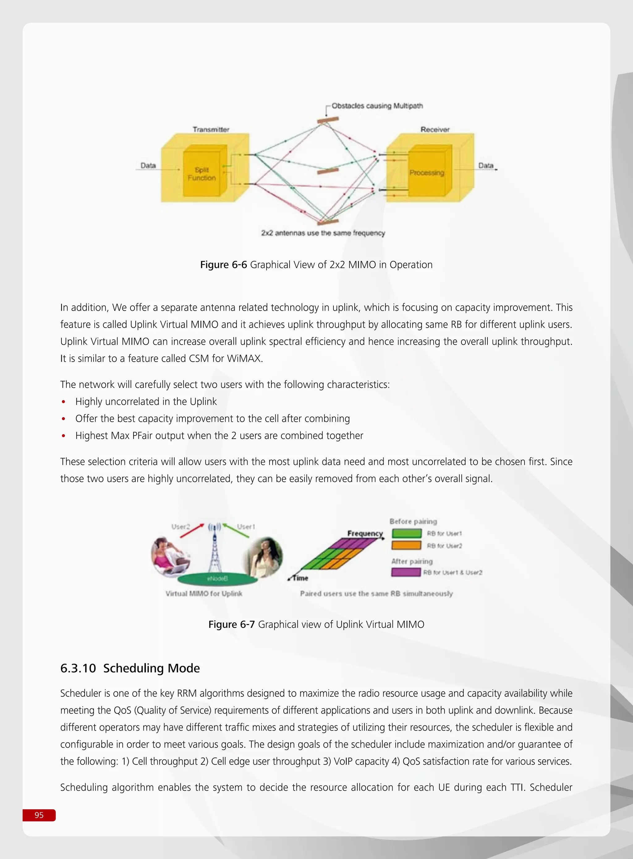 95
Figure 6-6 Graphical View of 2x2 MIMO in Operation
In addition, We offer a separate antenna related technology in uplink, which is focusing on capacity improvement. This
feature is called Uplink Virtual MIMO and it achieves uplink throughput by allocating same RB for different uplink users.
Uplink Virtual MIMO can increase overall uplink spectral efficiency and hence increasing the overall uplink throughput.
It is similar to a feature called CSM for WiMAX.
The network will carefully select two users with the following characteristics:
Highly uncorrelated in the Uplink••
Offer the best capacity improvement to the cell after combining••
Highest Max PFair output when the 2 users are combined together••
These selection criteria will allow users with the most uplink data need and most uncorrelated to be chosen first. Since
those two users are highly uncorrelated, they can be easily removed from each other’s overall signal.
Figure 6-7 Graphical view of Uplink Virtual MIMO
6.3.10 Scheduling Mode
Scheduler is one of the key RRM algorithms designed to maximize the radio resource usage and capacity availability while
meeting the QoS (Quality of Service) requirements of different applications and users in both uplink and downlink. Because
different operators may have different traffic mixes and strategies of utilizing their resources, the scheduler is flexible and
configurable in order to meet various goals. The design goals of the scheduler include maximization and/or guarantee of
the following: 1) Cell throughput 2) Cell edge user throughput 3) VoIP capacity 4) QoS satisfaction rate for various services.
Scheduling algorithm enables the system to decide the resource allocation for each UE during each TTI. Scheduler
 