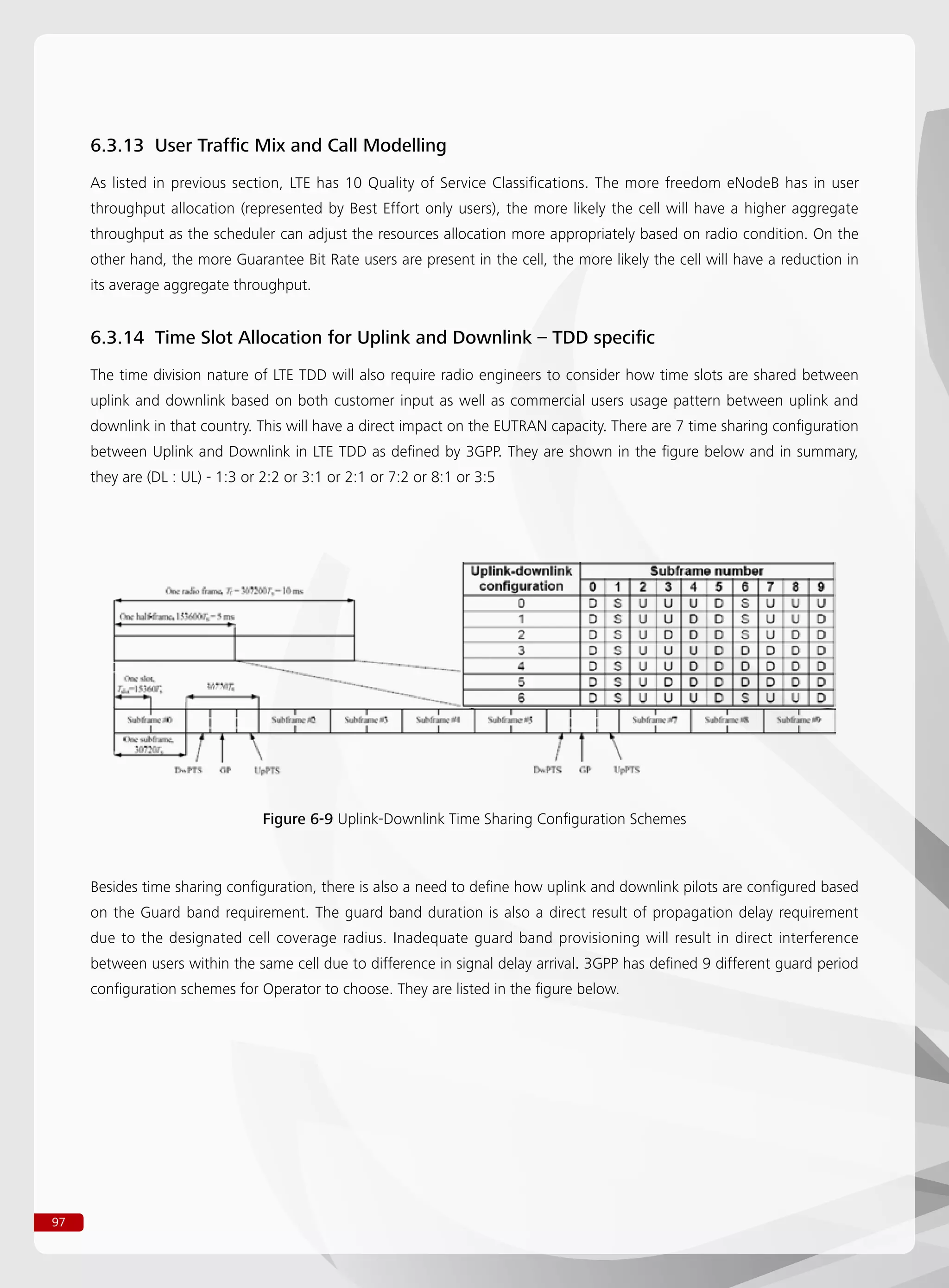 97
6.3.13 User Traffic Mix and Call Modelling
As listed in previous section, LTE has 10 Quality of Service Classifications. The more freedom eNodeB has in user
throughput allocation (represented by Best Effort only users), the more likely the cell will have a higher aggregate
throughput as the scheduler can adjust the resources allocation more appropriately based on radio condition. On the
other hand, the more Guarantee Bit Rate users are present in the cell, the more likely the cell will have a reduction in
its average aggregate throughput.
6.3.14 Time Slot Allocation for Uplink and Downlink – TDD specific
The time division nature of LTE TDD will also require radio engineers to consider how time slots are shared between
uplink and downlink based on both customer input as well as commercial users usage pattern between uplink and
downlink in that country. This will have a direct impact on the EUTRAN capacity. There are 7 time sharing configuration
between Uplink and Downlink in LTE TDD as defined by 3GPP. They are shown in the figure below and in summary,
they are (DL : UL) - 1:3 or 2:2 or 3:1 or 2:1 or 7:2 or 8:1 or 3:5
Besides time sharing configuration, there is also a need to define how uplink and downlink pilots are configured based
on the Guard band requirement. The guard band duration is also a direct result of propagation delay requirement
due to the designated cell coverage radius. Inadequate guard band provisioning will result in direct interference
between users within the same cell due to difference in signal delay arrival. 3GPP has defined 9 different guard period
configuration schemes for Operator to choose. They are listed in the figure below.
Figure 6-9 Uplink-Downlink Time Sharing Configuration Schemes
 