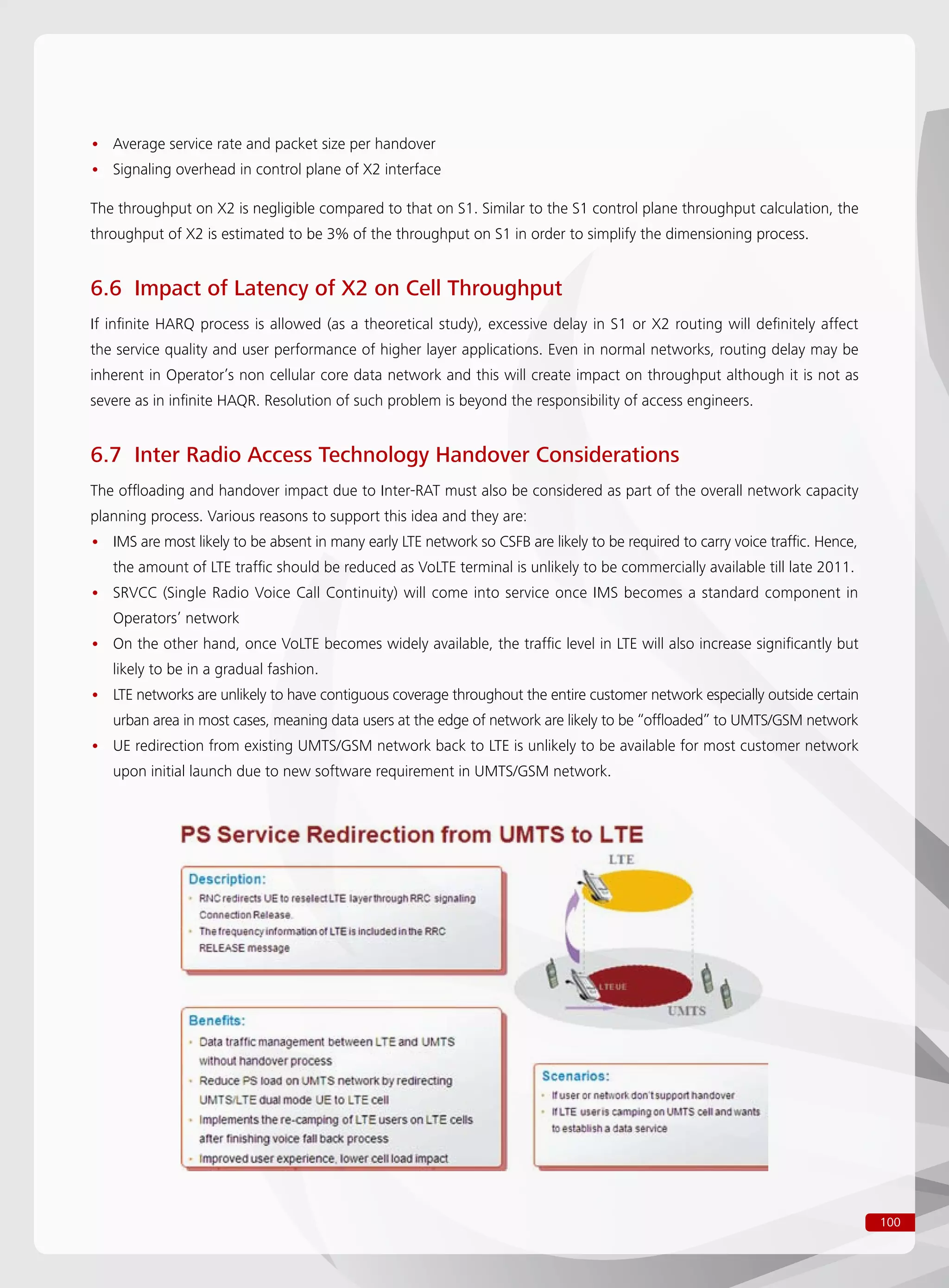 100
Average service rate and packet size per handover••
Signaling overhead in control plane of X2 interface••
The throughput on X2 is negligible compared to that on S1. Similar to the S1 control plane throughput calculation, the
throughput of X2 is estimated to be 3% of the throughput on S1 in order to simplify the dimensioning process.
6.6 Impact of Latency of X2 on Cell Throughput
If infinite HARQ process is allowed (as a theoretical study), excessive delay in S1 or X2 routing will definitely affect
the service quality and user performance of higher layer applications. Even in normal networks, routing delay may be
inherent in Operator’s non cellular core data network and this will create impact on throughput although it is not as
severe as in infinite HAQR. Resolution of such problem is beyond the responsibility of access engineers.
6.7 Inter Radio Access Technology Handover Considerations
The offloading and handover impact due to Inter-RAT must also be considered as part of the overall network capacity
planning process. Various reasons to support this idea and they are:
IMS are most likely to be absent in many early LTE network so CSFB are likely to be required to carry voice traffic. Hence,••
the amount of LTE traffic should be reduced as VoLTE terminal is unlikely to be commercially available till late 2011.
SRVCC (Single Radio Voice Call Continuity) will come into service once IMS becomes a standard component in••
Operators’ network
On the other hand, once VoLTE becomes widely available, the traffic level in LTE will also increase significantly but••
likely to be in a gradual fashion.
LTE networks are unlikely to have contiguous coverage throughout the entire customer network especially outside certain••
urban area in most cases, meaning data users at the edge of network are likely to be “offloaded” to UMTS/GSM network
UE redirection from existing UMTS/GSM network back to LTE is unlikely to be available for most customer network••
upon initial launch due to new software requirement in UMTS/GSM network.
 