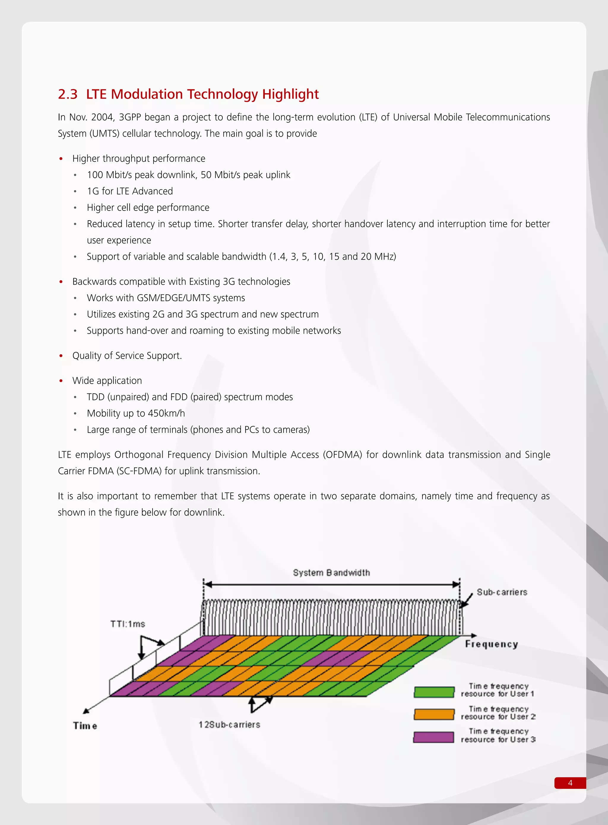 4
2.3 LTE Modulation Technology Highlight
In Nov. 2004, 3GPP began a project to define the long-term evolution (LTE) of Universal Mobile Telecommunications
System (UMTS) cellular technology. The main goal is to provide
Higher throughput performance••
100 Mbit/s peak downlink, 50 Mbit/s peak uplink••
1G for LTE Advanced••
Higher cell edge performance••
Reduced latency in setup time. Shorter transfer delay, shorter handover latency and interruption time for better••
user experience
Support of variable and scalable bandwidth (1.4, 3, 5, 10, 15 and 20 MHz)••
Backwards compatible with Existing 3G technologies••
Works with GSM/EDGE/UMTS systems••
Utilizes existing 2G and 3G spectrum and new spectrum••
Supports hand-over and roaming to existing mobile networks••
Quality of Service Support.••
Wide application••
TDD (unpaired) and FDD (paired) spectrum modes••
Mobility up to 450km/h••
Large range of terminals (phones and PCs to cameras)••
LTE employs Orthogonal Frequency Division Multiple Access (OFDMA) for downlink data transmission and Single
Carrier FDMA (SC-FDMA) for uplink transmission.
It is also important to remember that LTE systems operate in two separate domains, namely time and frequency as
shown in the figure below for downlink.
 
