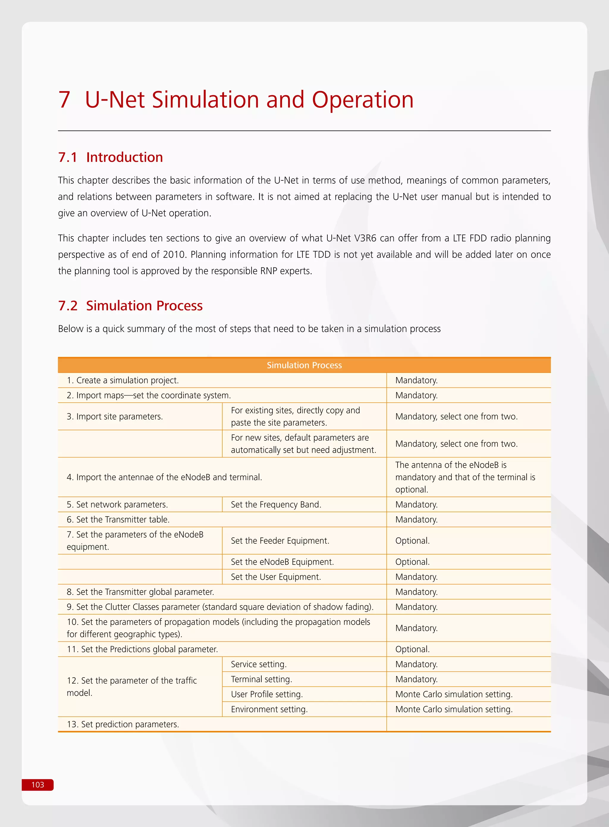 103
7 U-Net Simulation and Operation
7.1 Introduction
This chapter describes the basic information of the U-Net in terms of use method, meanings of common parameters,
and relations between parameters in software. It is not aimed at replacing the U-Net user manual but is intended to
give an overview of U-Net operation.
This chapter includes ten sections to give an overview of what U-Net V3R6 can offer from a LTE FDD radio planning
perspective as of end of 2010. Planning information for LTE TDD is not yet available and will be added later on once
the planning tool is approved by the responsible RNP experts.
7.2 Simulation Process
Below is a quick summary of the most of steps that need to be taken in a simulation process
Simulation Process
1. Create a simulation project. Mandatory.
2. Import maps—set the coordinate system. Mandatory.
3. Import site parameters.
For existing sites, directly copy and
paste the site parameters.
Mandatory, select one from two.
For new sites, default parameters are
automatically set but need adjustment.
Mandatory, select one from two.
4. Import the antennae of the eNodeB and terminal.
The antenna of the eNodeB is
mandatory and that of the terminal is
optional.
5. Set network parameters. Set the Frequency Band. Mandatory.
6. Set the Transmitter table. Mandatory.
7. Set the parameters of the eNodeB
equipment.
Set the Feeder Equipment. Optional.
Set the eNodeB Equipment. Optional.
Set the User Equipment. Mandatory.
8. Set the Transmitter global parameter. Mandatory.
9. Set the Clutter Classes parameter (standard square deviation of shadow fading). Mandatory.
10. Set the parameters of propagation models (including the propagation models
for different geographic types).
Mandatory.
11. Set the Predictions global parameter. Optional.
12. Set the parameter of the traffic
model.
Service setting. Mandatory.
Terminal setting. Mandatory.
User Profile setting. Monte Carlo simulation setting.
Environment setting. Monte Carlo simulation setting.
13. Set prediction parameters.
 