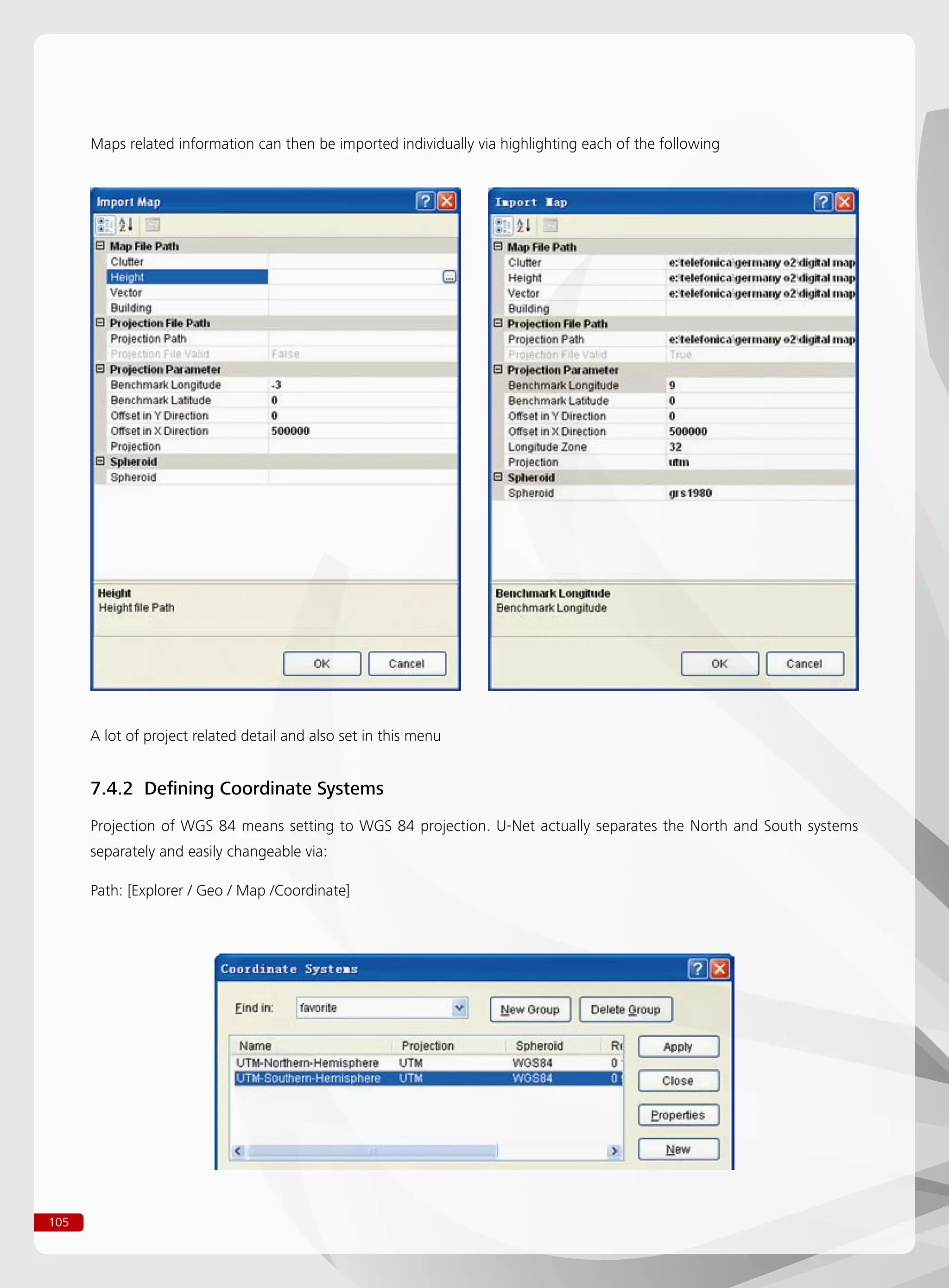 105
Maps related information can then be imported individually via highlighting each of the following
A lot of project related detail and also set in this menu
7.4.2 Defining Coordinate Systems
Projection of WGS 84 means setting to WGS 84 projection. U-Net actually separates the North and South systems
separately and easily changeable via:
Path: [Explorer / Geo / Map /Coordinate]
 