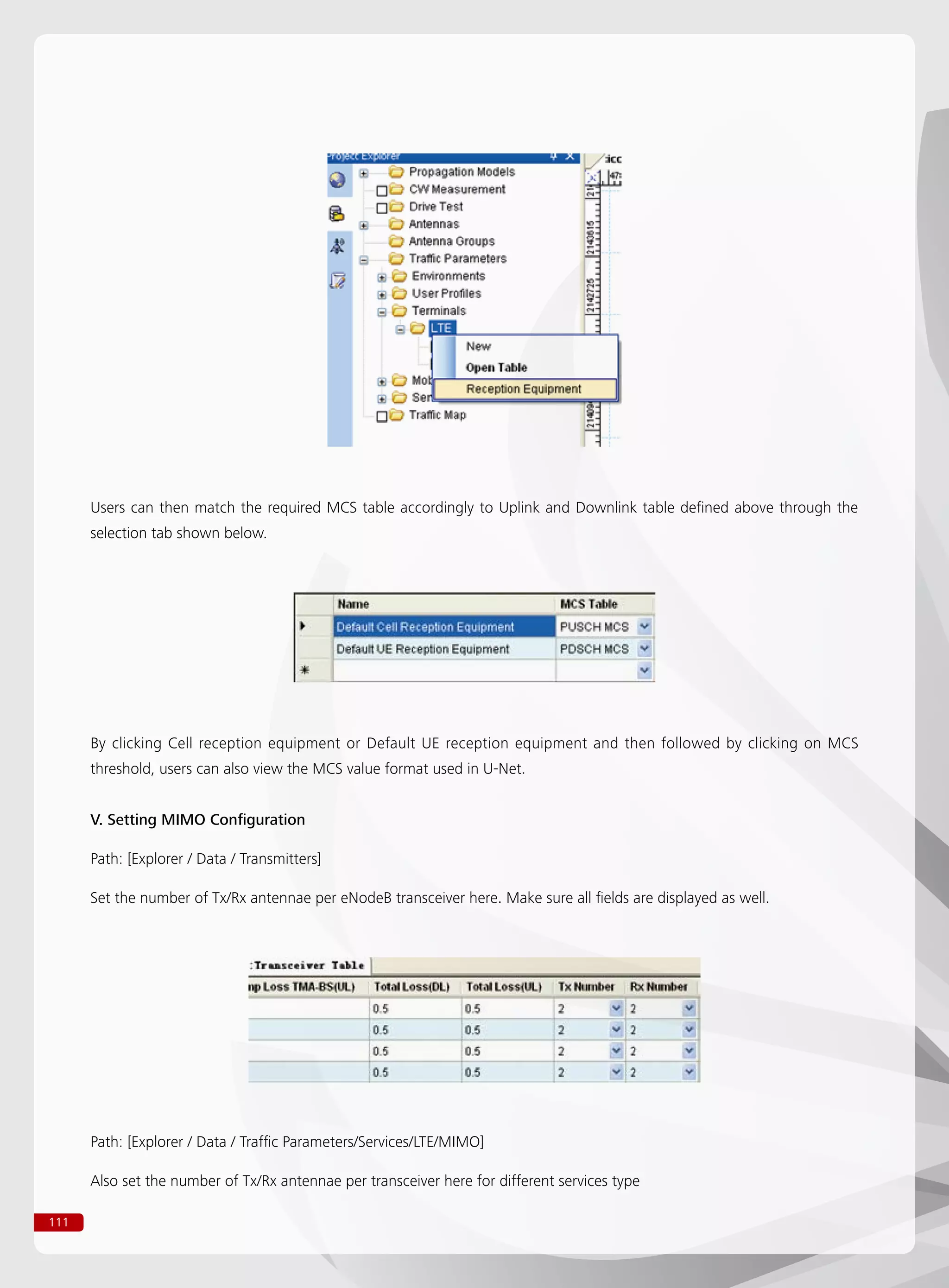 111
Users can then match the required MCS table accordingly to Uplink and Downlink table defined above through the
selection tab shown below.
By clicking Cell reception equipment or Default UE reception equipment and then followed by clicking on MCS
threshold, users can also view the MCS value format used in U-Net.
V. Setting MIMO Configuration
Path: [Explorer / Data / Transmitters]
Set the number of Tx/Rx antennae per eNodeB transceiver here. Make sure all fields are displayed as well.
Path: [Explorer / Data / Traffic Parameters/Services/LTE/MIMO]
Also set the number of Tx/Rx antennae per transceiver here for different services type
 