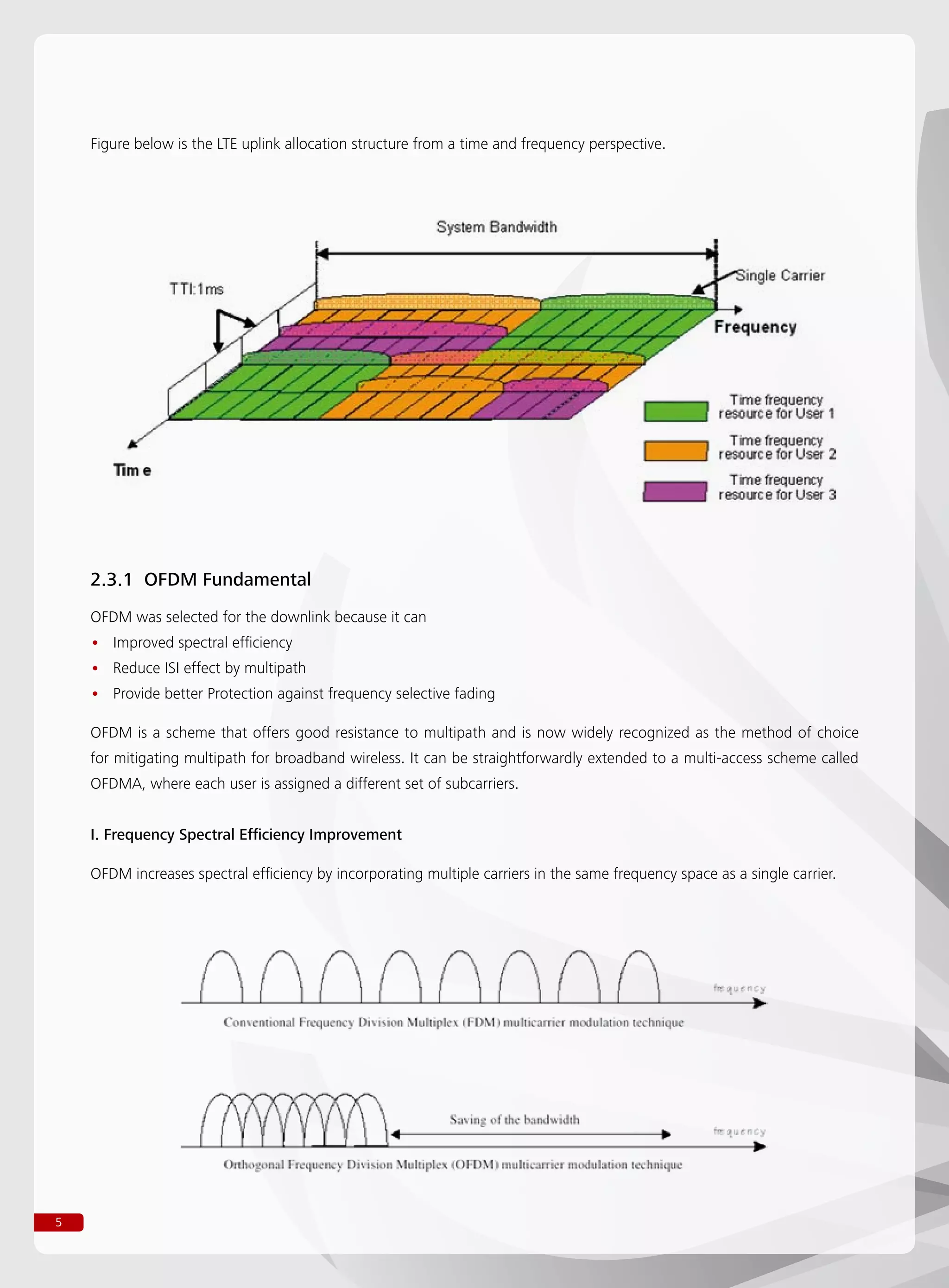 5
Figure below is the LTE uplink allocation structure from a time and frequency perspective.
2.3.1 OFDM Fundamental
OFDM was selected for the downlink because it can
Improved spectral efficiency••
Reduce ISI effect by multipath••
Provide better Protection against frequency selective fading••
OFDM is a scheme that offers good resistance to multipath and is now widely recognized as the method of choice
for mitigating multipath for broadband wireless. It can be straightforwardly extended to a multi-access scheme called
OFDMA, where each user is assigned a different set of subcarriers.
I. Frequency Spectral Efficiency Improvement
OFDM increases spectral efficiency by incorporating multiple carriers in the same frequency space as a single carrier.
 