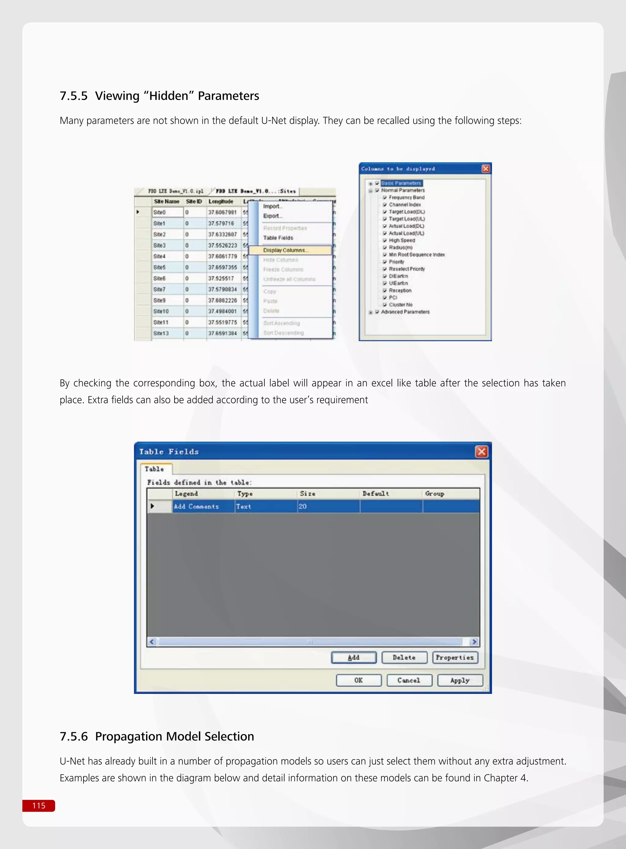 115
7.5.5 Viewing “Hidden” Parameters
Many parameters are not shown in the default U-Net display. They can be recalled using the following steps:
By checking the corresponding box, the actual label will appear in an excel like table after the selection has taken
place. Extra fields can also be added according to the user’s requirement
7.5.6 Propagation Model Selection
U-Net has already built in a number of propagation models so users can just select them without any extra adjustment.
Examples are shown in the diagram below and detail information on these models can be found in Chapter 4.
 