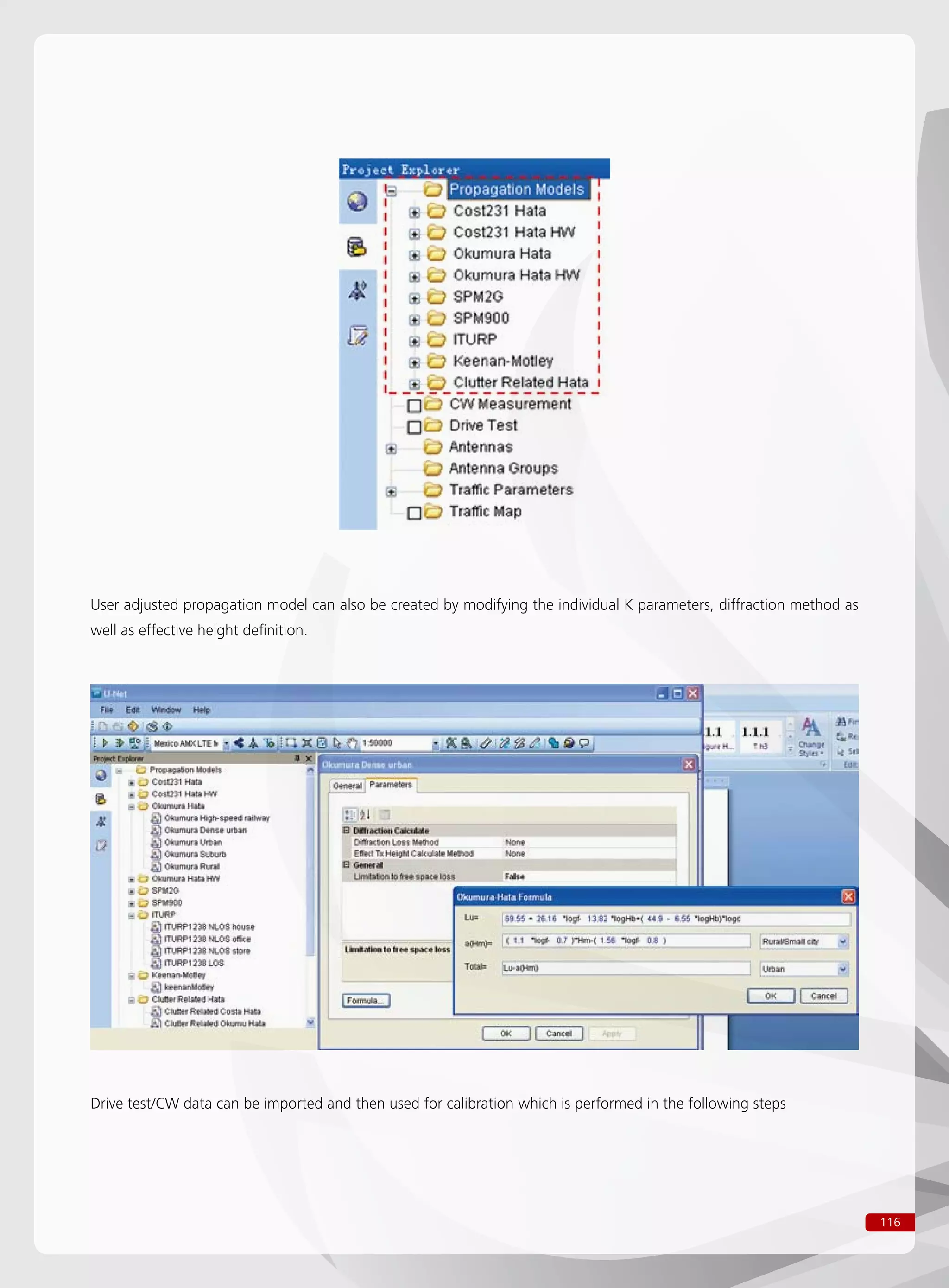 116
User adjusted propagation model can also be created by modifying the individual K parameters, diffraction method as
well as effective height definition.
Drive test/CW data can be imported and then used for calibration which is performed in the following steps
 