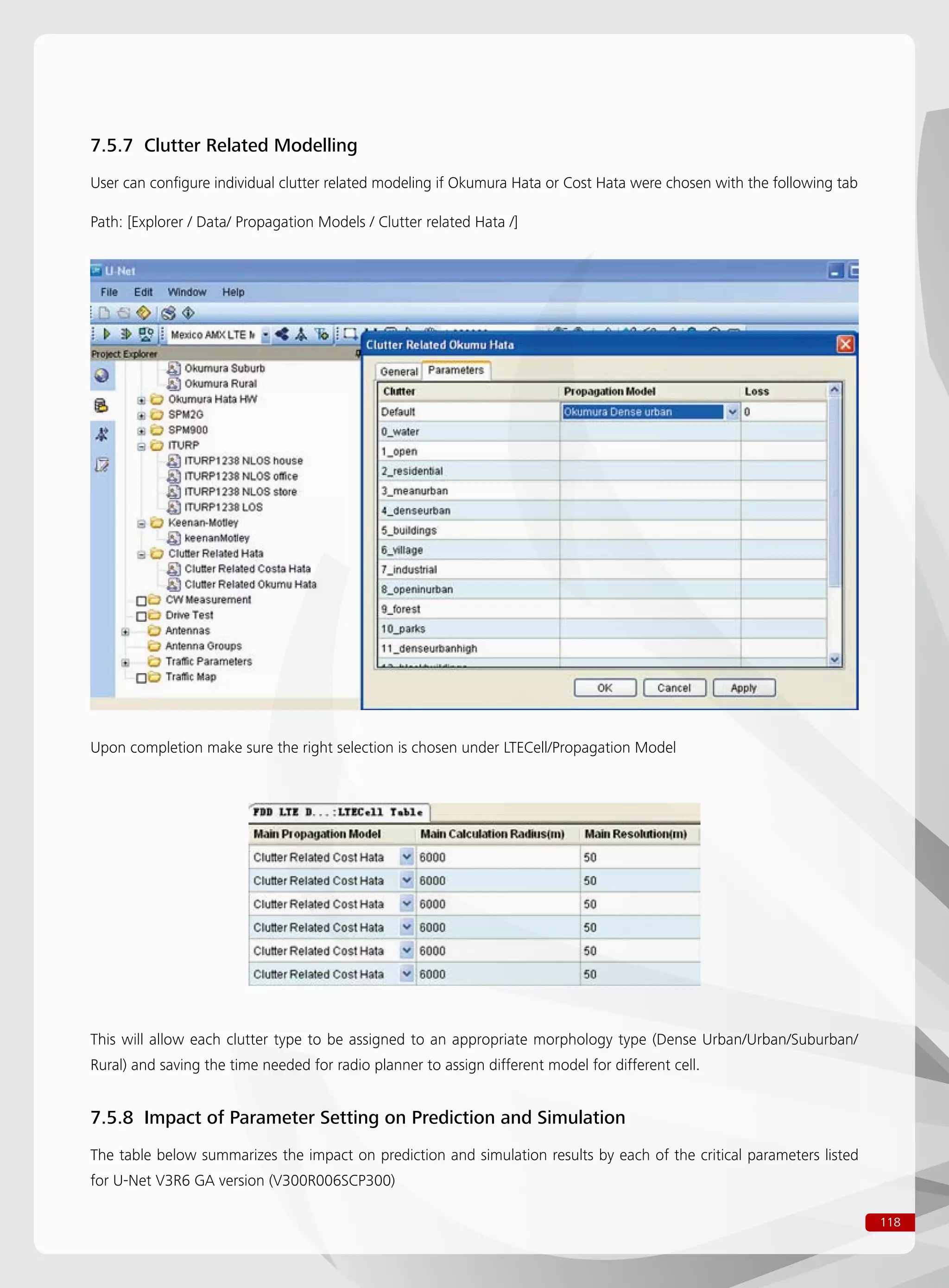 118
7.5.7 Clutter Related Modelling
User can configure individual clutter related modeling if Okumura Hata or Cost Hata were chosen with the following tab
Path: [Explorer / Data/ Propagation Models / Clutter related Hata /]
Upon completion make sure the right selection is chosen under LTECell/Propagation Model
This will allow each clutter type to be assigned to an appropriate morphology type (Dense Urban/Urban/Suburban/
Rural) and saving the time needed for radio planner to assign different model for different cell.
7.5.8 Impact of Parameter Setting on Prediction and Simulation
The table below summarizes the impact on prediction and simulation results by each of the critical parameters listed
for U-Net V3R6 GA version (V300R006SCP300)
 