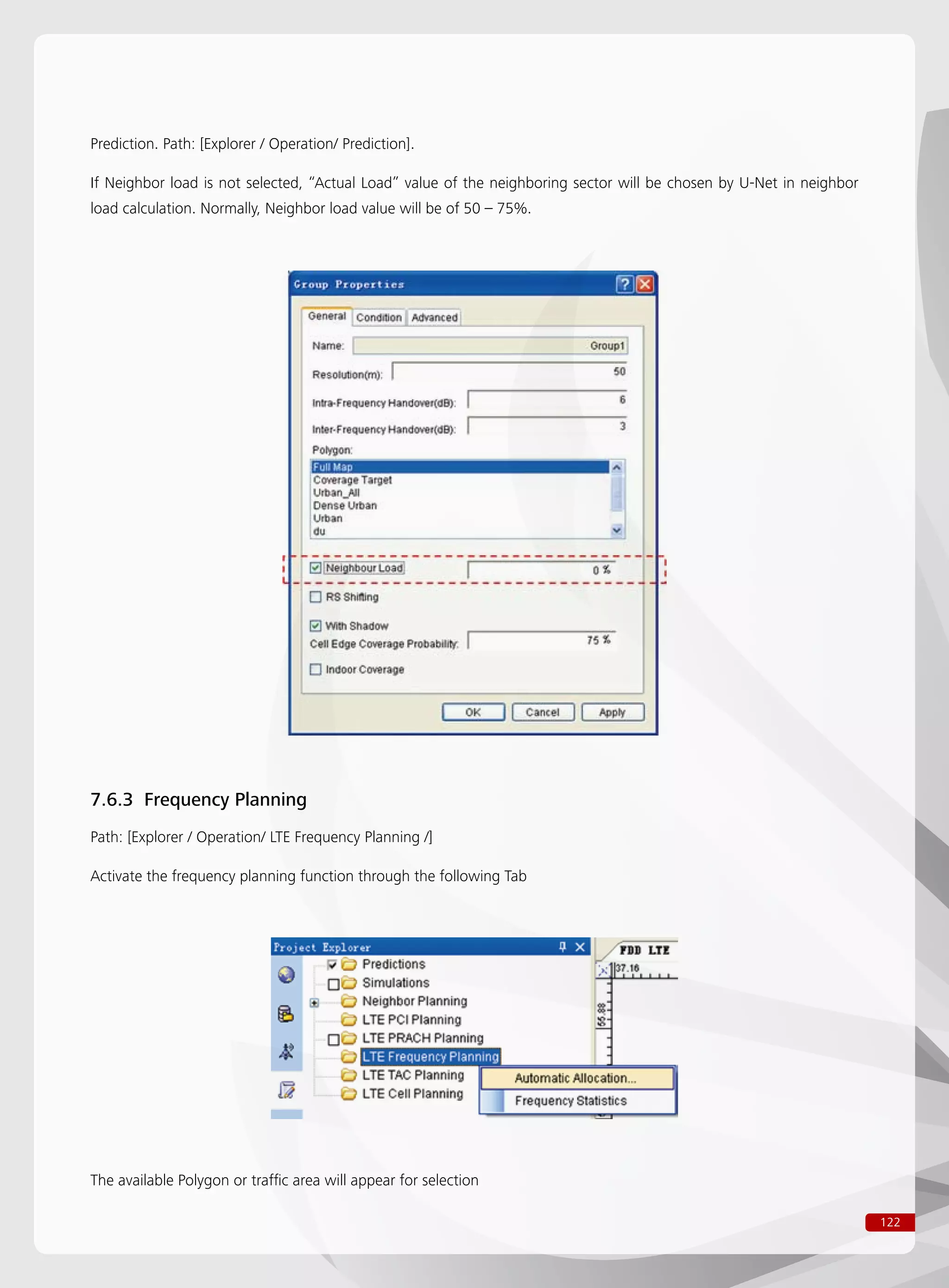 122
Prediction. Path: [Explorer / Operation/ Prediction].
If Neighbor load is not selected, “Actual Load” value of the neighboring sector will be chosen by U-Net in neighbor
load calculation. Normally, Neighbor load value will be of 50 – 75%.
7.6.3 Frequency Planning
Path: [Explorer / Operation/ LTE Frequency Planning /]
Activate the frequency planning function through the following Tab
The available Polygon or traffic area will appear for selection
 