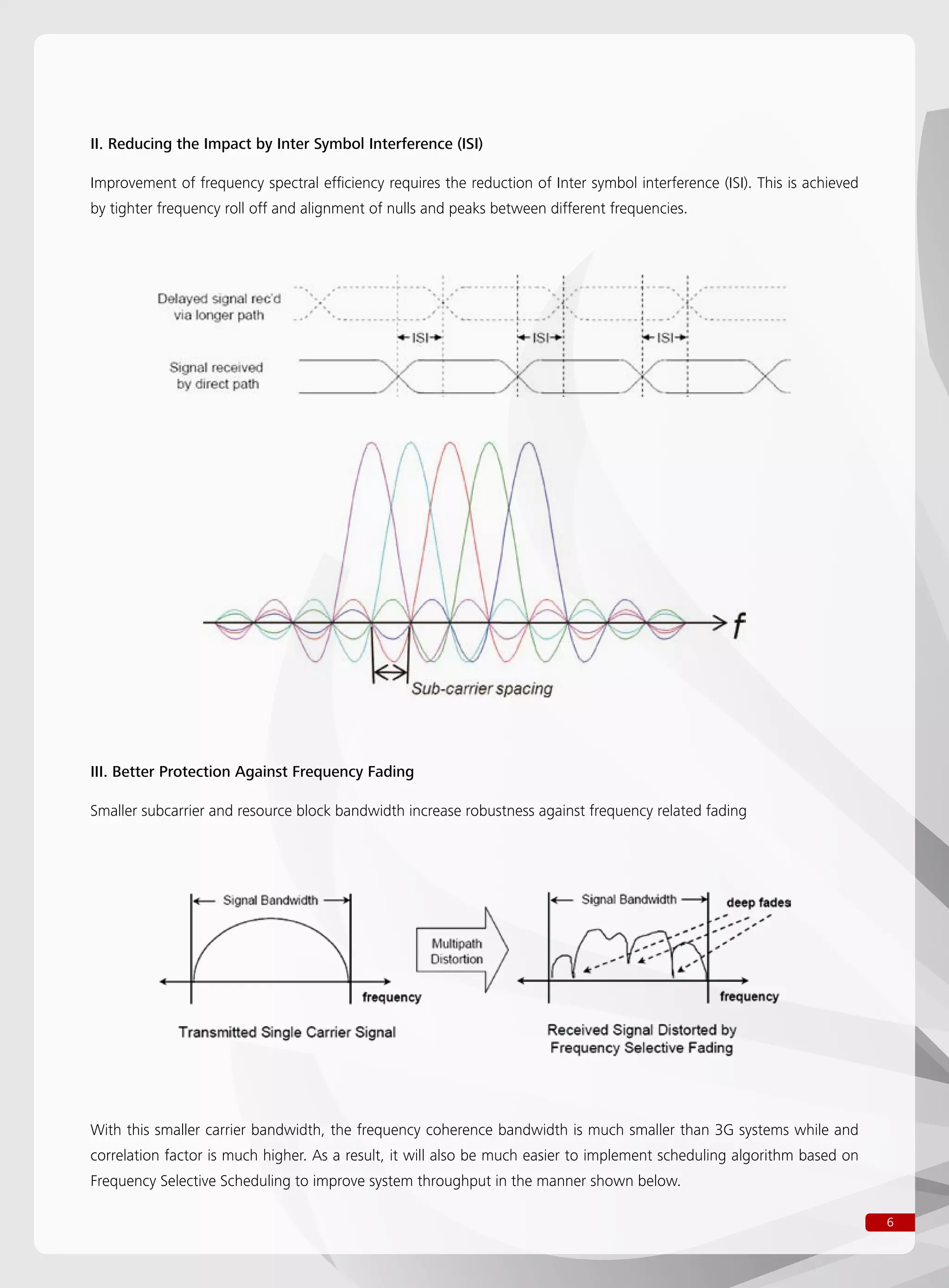 6
II. Reducing the Impact by Inter Symbol Interference (ISI)
Improvement of frequency spectral efficiency requires the reduction of Inter symbol interference (ISI). This is achieved
by tighter frequency roll off and alignment of nulls and peaks between different frequencies.
III. Better Protection Against Frequency Fading
Smaller subcarrier and resource block bandwidth increase robustness against frequency related fading
With this smaller carrier bandwidth, the frequency coherence bandwidth is much smaller than 3G systems while and
correlation factor is much higher. As a result, it will also be much easier to implement scheduling algorithm based on
Frequency Selective Scheduling to improve system throughput in the manner shown below.
 