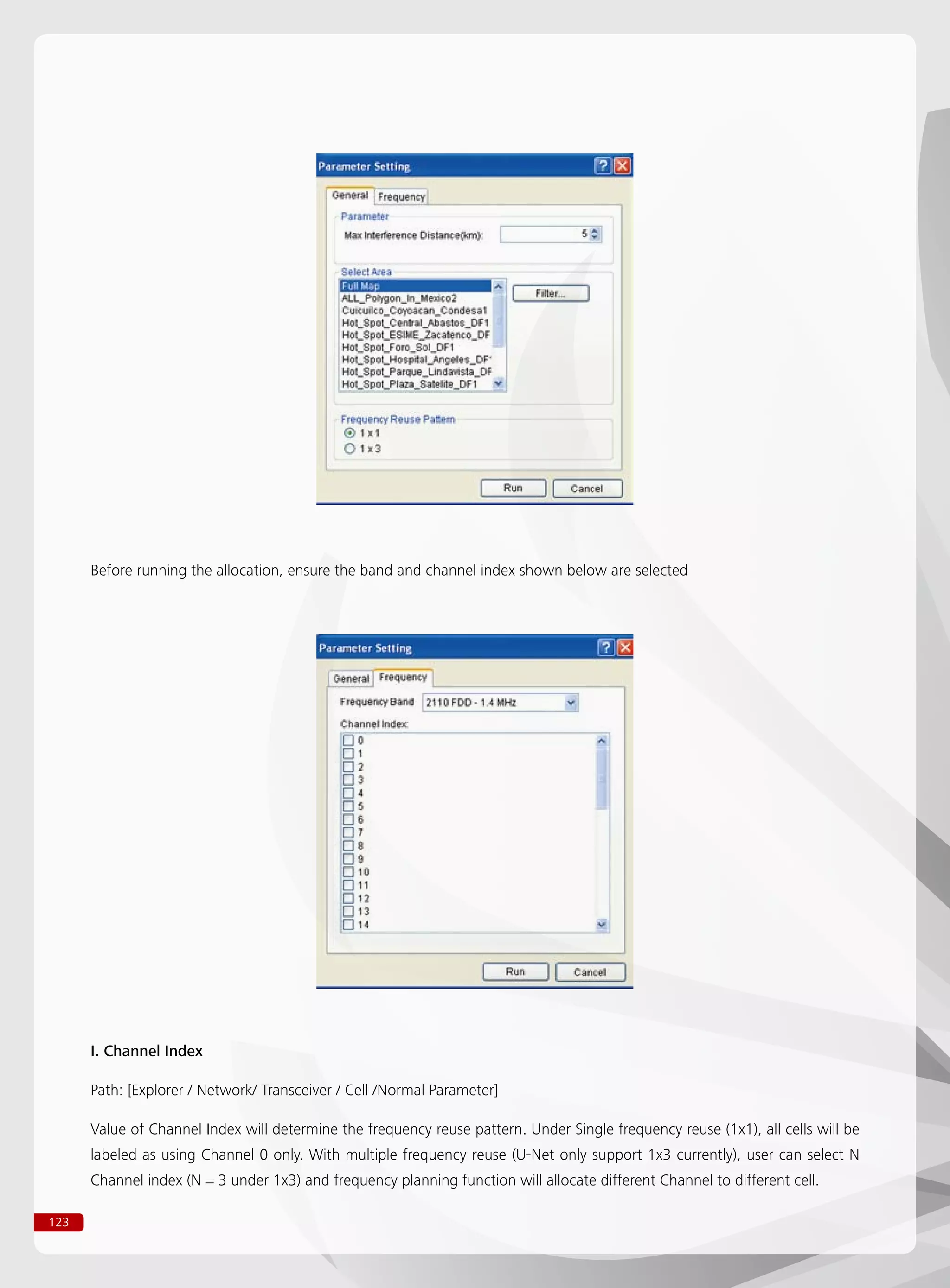 123
Before running the allocation, ensure the band and channel index shown below are selected
I. Channel Index
Path: [Explorer / Network/ Transceiver / Cell /Normal Parameter]
Value of Channel Index will determine the frequency reuse pattern. Under Single frequency reuse (1x1), all cells will be
labeled as using Channel 0 only. With multiple frequency reuse (U-Net only support 1x3 currently), user can select N
Channel index (N = 3 under 1x3) and frequency planning function will allocate different Channel to different cell.
 