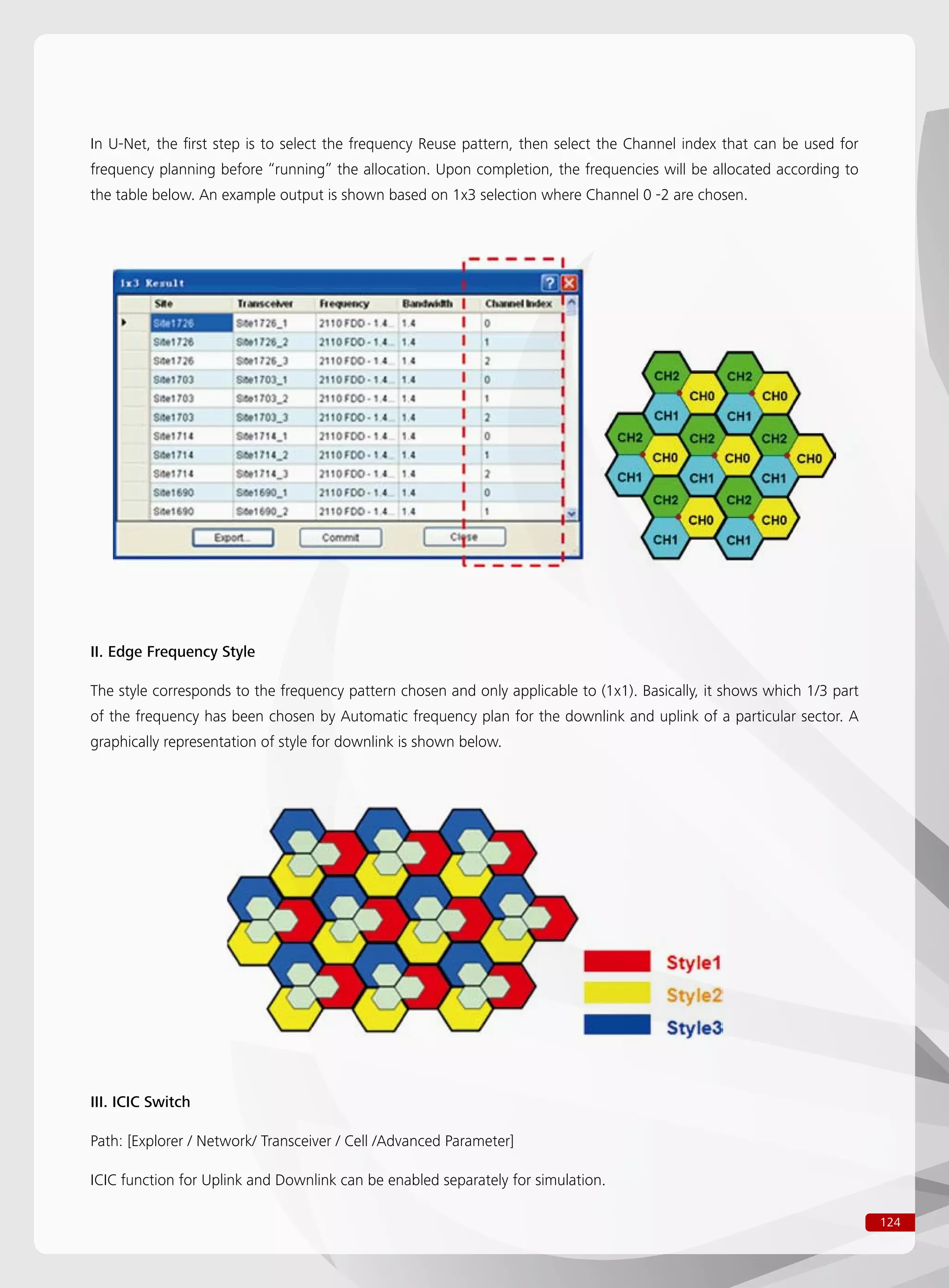 124
In U-Net, the first step is to select the frequency Reuse pattern, then select the Channel index that can be used for
frequency planning before “running” the allocation. Upon completion, the frequencies will be allocated according to
the table below. An example output is shown based on 1x3 selection where Channel 0 -2 are chosen.
II. Edge Frequency Style
The style corresponds to the frequency pattern chosen and only applicable to (1x1). Basically, it shows which 1/3 part
of the frequency has been chosen by Automatic frequency plan for the downlink and uplink of a particular sector. A
graphically representation of style for downlink is shown below.
III. ICIC Switch
Path: [Explorer / Network/ Transceiver / Cell /Advanced Parameter]
ICIC function for Uplink and Downlink can be enabled separately for simulation.
 