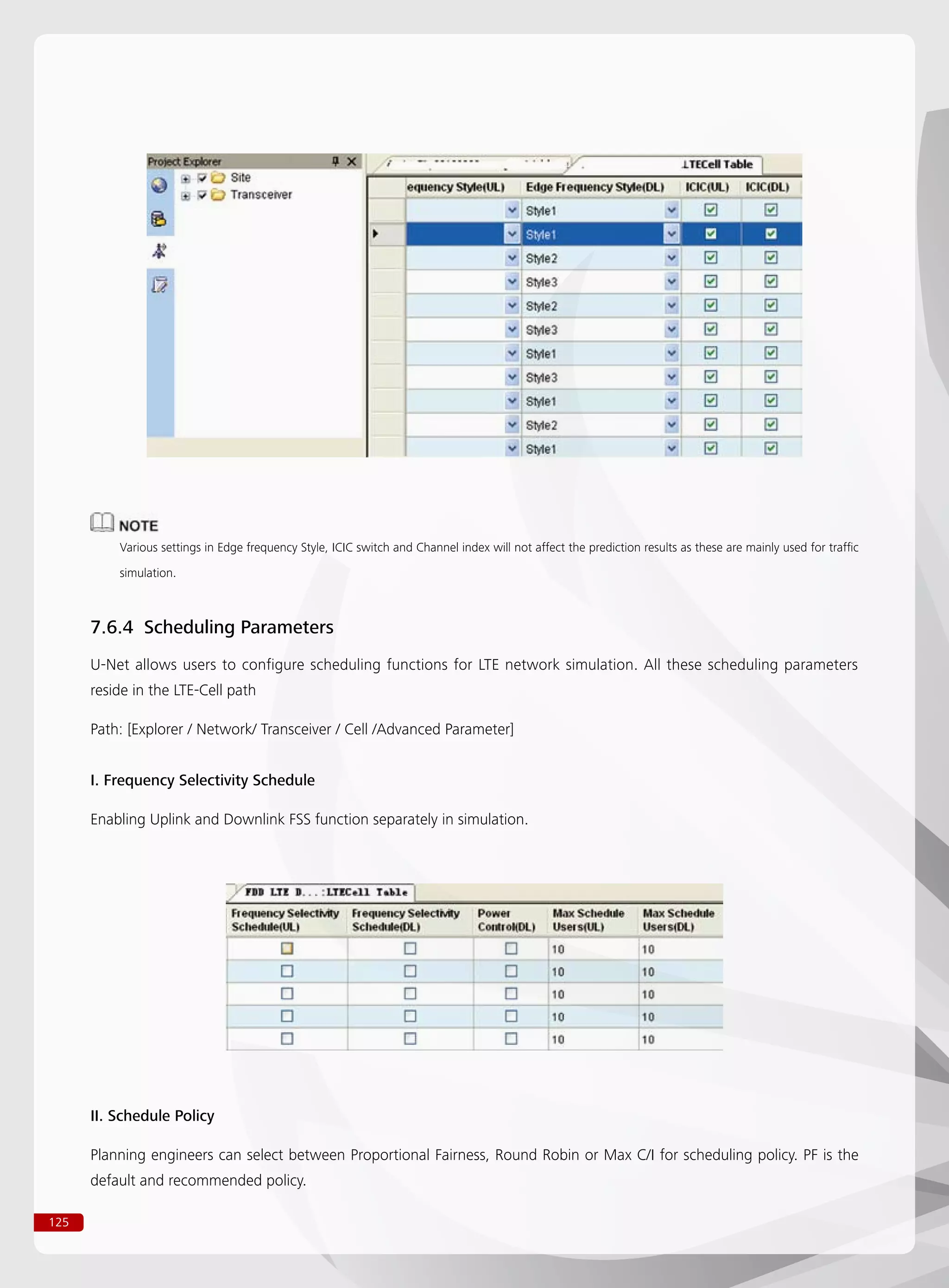 125
Various settings in Edge frequency Style, ICIC switch and Channel index will not affect the prediction results as these are mainly used for traffic
simulation.
7.6.4 Scheduling Parameters
U-Net allows users to configure scheduling functions for LTE network simulation. All these scheduling parameters
reside in the LTE-Cell path
Path: [Explorer / Network/ Transceiver / Cell /Advanced Parameter]
I. Frequency Selectivity Schedule
Enabling Uplink and Downlink FSS function separately in simulation.
II. Schedule Policy
Planning engineers can select between Proportional Fairness, Round Robin or Max C/I for scheduling policy. PF is the
default and recommended policy.
 