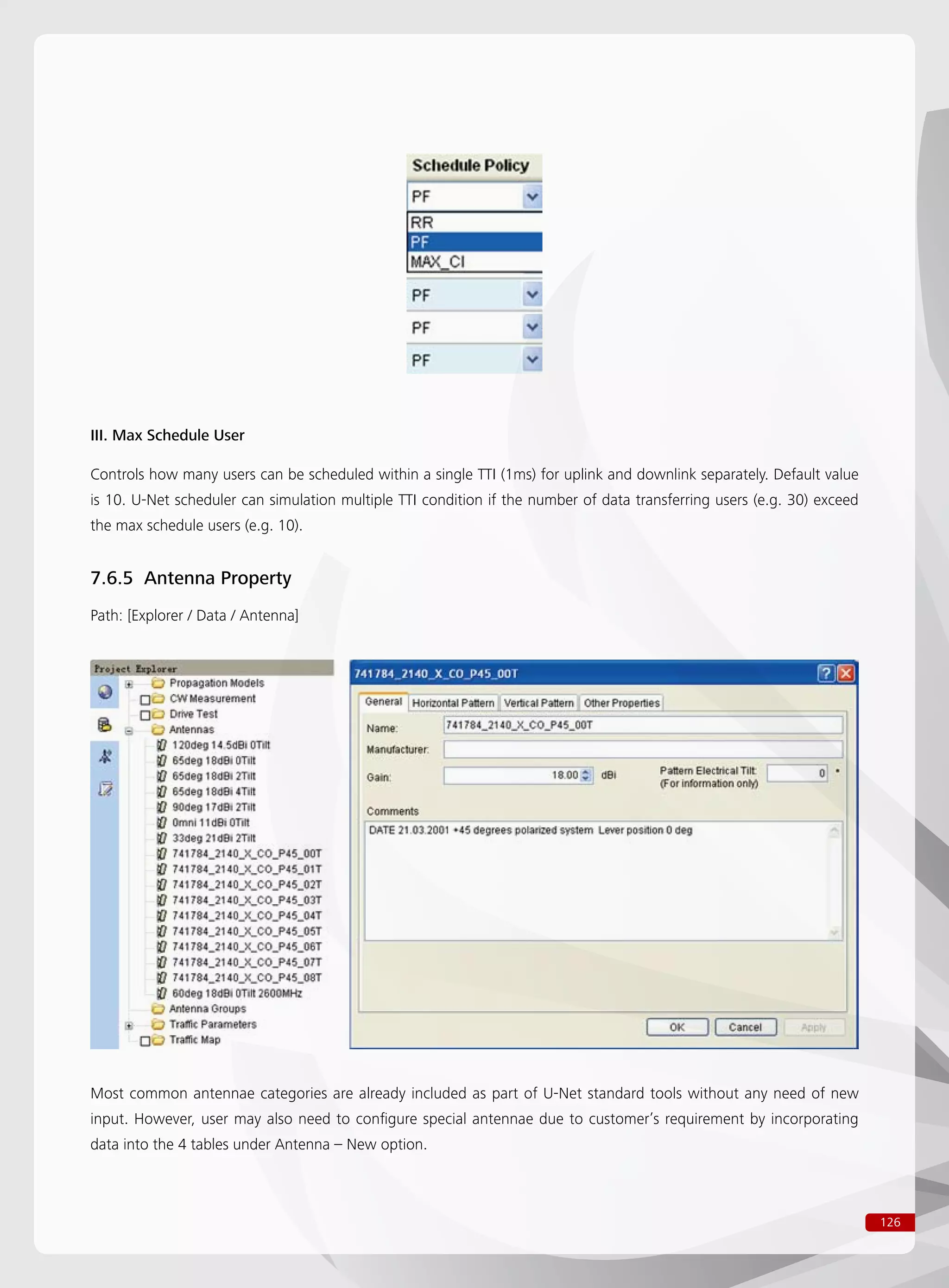 126
III. Max Schedule User
Controls how many users can be scheduled within a single TTI (1ms) for uplink and downlink separately. Default value
is 10. U-Net scheduler can simulation multiple TTI condition if the number of data transferring users (e.g. 30) exceed
the max schedule users (e.g. 10).
7.6.5 Antenna Property
Path: [Explorer / Data / Antenna]
Most common antennae categories are already included as part of U-Net standard tools without any need of new
input. However, user may also need to configure special antennae due to customer’s requirement by incorporating
data into the 4 tables under Antenna – New option.
 