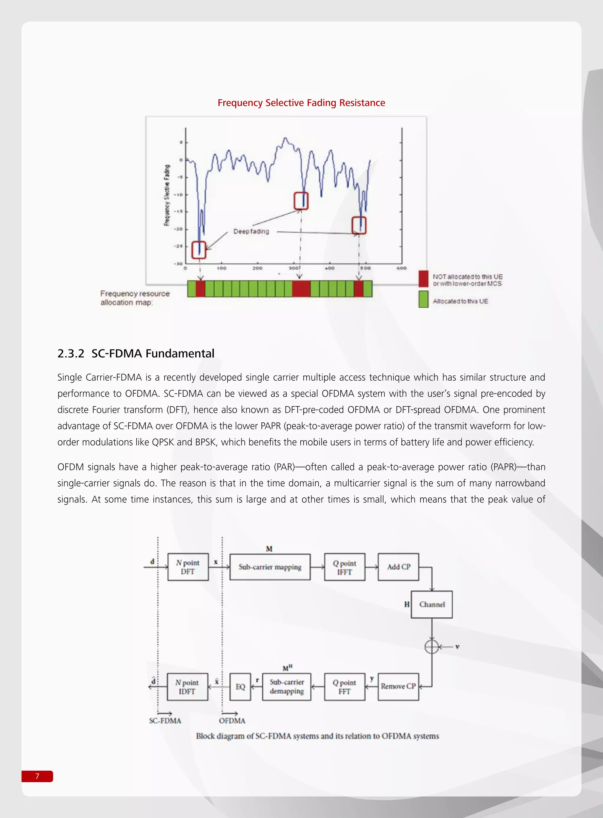 7
2.3.2 SC-FDMA Fundamental
Single Carrier-FDMA is a recently developed single carrier multiple access technique which has similar structure and
performance to OFDMA. SC-FDMA can be viewed as a special OFDMA system with the user’s signal pre-encoded by
discrete Fourier transform (DFT), hence also known as DFT-pre-coded OFDMA or DFT-spread OFDMA. One prominent
advantage of SC-FDMA over OFDMA is the lower PAPR (peak-to-average power ratio) of the transmit waveform for low-
order modulations like QPSK and BPSK, which benefits the mobile users in terms of battery life and power efficiency.
OFDM signals have a higher peak-to-average ratio (PAR)—often called a peak-to-average power ratio (PAPR)—than
single-carrier signals do. The reason is that in the time domain, a multicarrier signal is the sum of many narrowband
signals. At some time instances, this sum is large and at other times is small, which means that the peak value of
Frequency Selective Fading Resistance
 