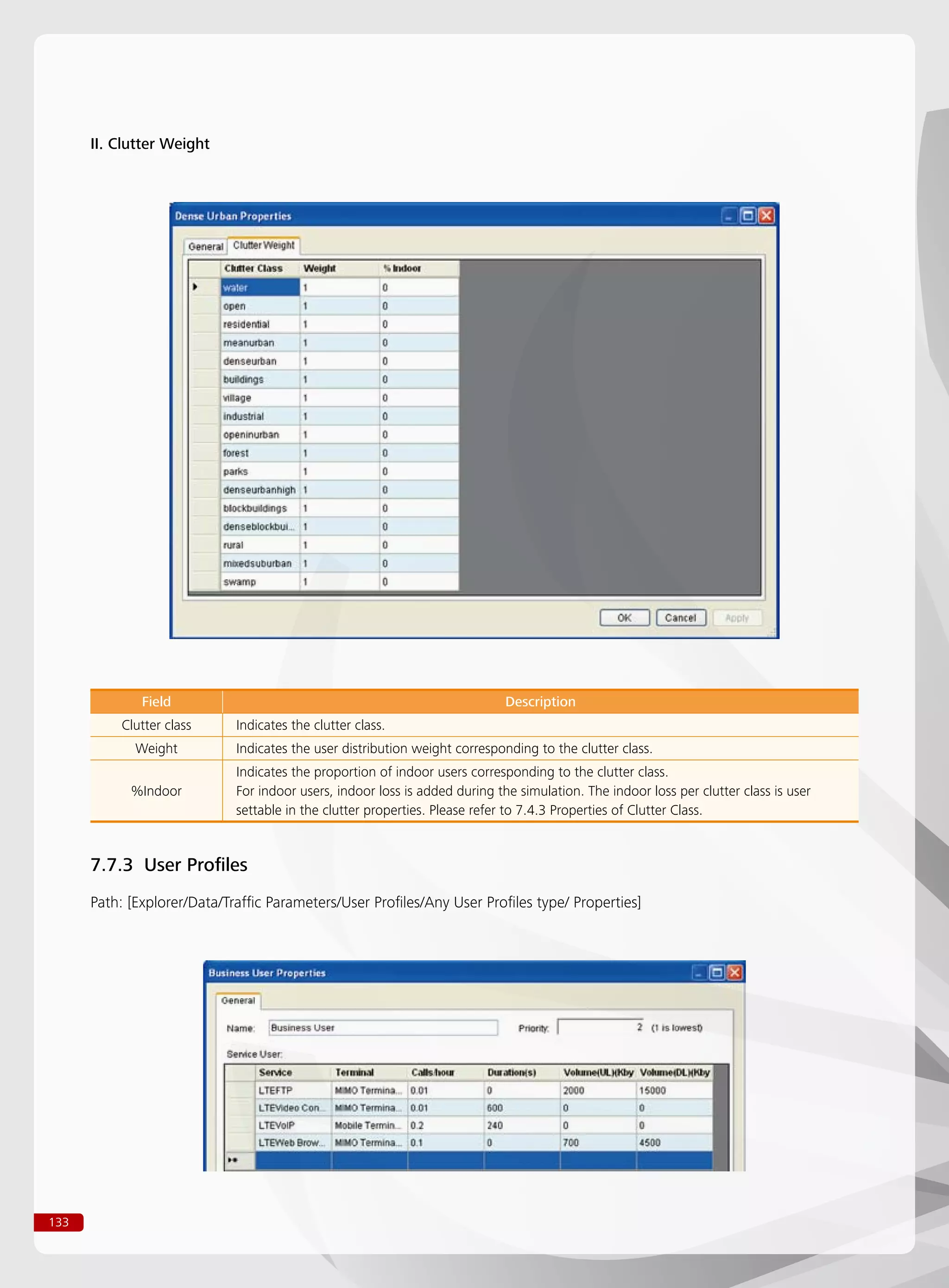133
II. Clutter Weight
Field Description
Clutter class Indicates the clutter class.
Weight Indicates the user distribution weight corresponding to the clutter class.
%Indoor
Indicates the proportion of indoor users corresponding to the clutter class.
For indoor users, indoor loss is added during the simulation. The indoor loss per clutter class is user
settable in the clutter properties. Please refer to 7.4.3 Properties of Clutter Class.
7.7.3 User Profiles
Path: [Explorer/Data/Traffic Parameters/User Profiles/Any User Profiles type/ Properties]
 