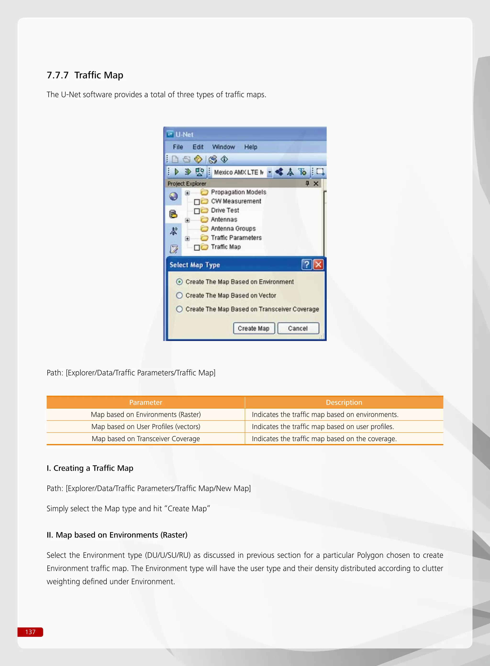 137
7.7.7 Traffic Map
The U-Net software provides a total of three types of traffic maps.
Path: [Explorer/Data/Traffic Parameters/Traffic Map]
Parameter Description
Map based on Environments (Raster) Indicates the traffic map based on environments.
Map based on User Profiles (vectors) Indicates the traffic map based on user profiles.
Map based on Transceiver Coverage Indicates the traffic map based on the coverage.
I. Creating a Traffic Map
Path: [Explorer/Data/Traffic Parameters/Traffic Map/New Map]
Simply select the Map type and hit “Create Map”
II. Map based on Environments (Raster)
Select the Environment type (DU/U/SU/RU) as discussed in previous section for a particular Polygon chosen to create
Environment traffic map. The Environment type will have the user type and their density distributed according to clutter
weighting defined under Environment.
 
