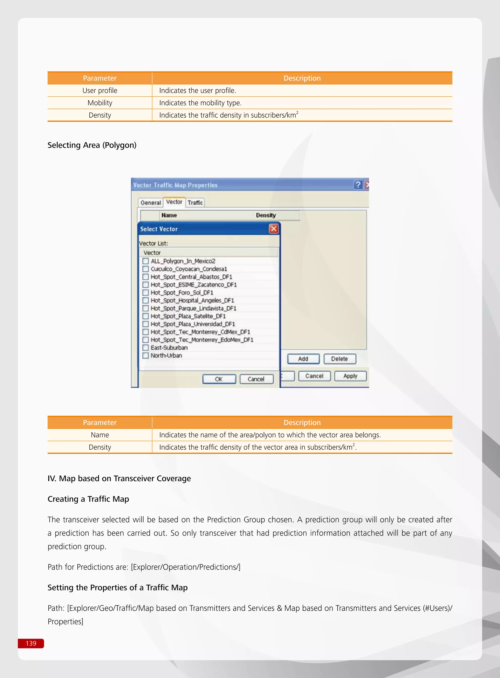 139
Selecting Area (Polygon)
Parameter Description
User profile Indicates the user profile.
Mobility Indicates the mobility type.
Density Indicates the traffic density in subscribers/km2
Parameter Description
Name Indicates the name of the area/polyon to which the vector area belongs.
Density Indicates the traffic density of the vector area in subscribers/km2
.
IV. Map based on Transceiver Coverage
Creating a Traffic Map
The transceiver selected will be based on the Prediction Group chosen. A prediction group will only be created after
a prediction has been carried out. So only transceiver that had prediction information attached will be part of any
prediction group.
Path for Predictions are: [Explorer/Operation/Predictions/]
Setting the Properties of a Traffic Map
Path: [Explorer/Geo/Traffic/Map based on Transmitters and Services  Map based on Transmitters and Services (#Users)/
Properties]
 