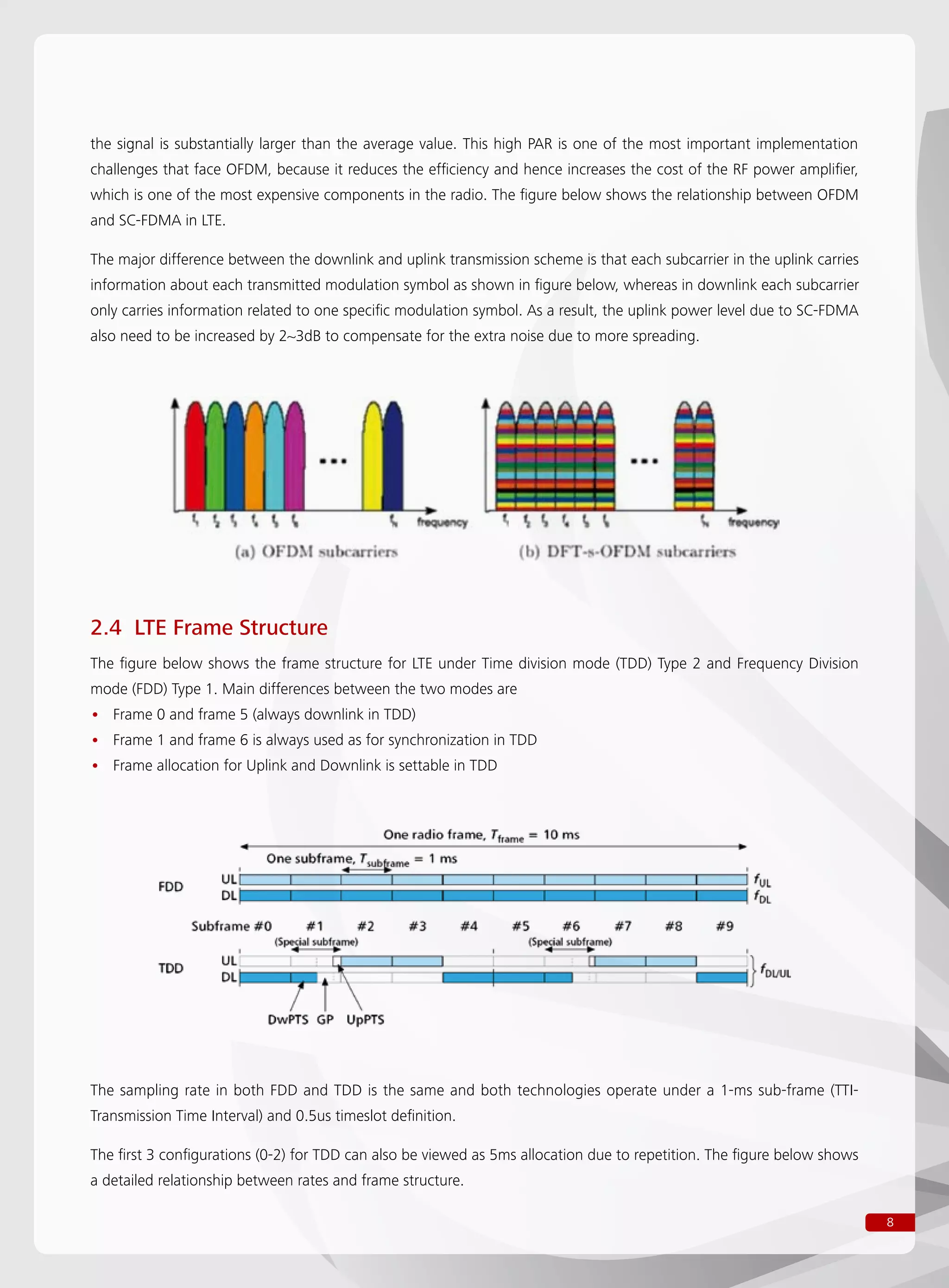 8
the signal is substantially larger than the average value. This high PAR is one of the most important implementation
challenges that face OFDM, because it reduces the efficiency and hence increases the cost of the RF power amplifier,
which is one of the most expensive components in the radio. The figure below shows the relationship between OFDM
and SC-FDMA in LTE.
The major difference between the downlink and uplink transmission scheme is that each subcarrier in the uplink carries
information about each transmitted modulation symbol as shown in figure below, whereas in downlink each subcarrier
only carries information related to one specific modulation symbol. As a result, the uplink power level due to SC-FDMA
also need to be increased by 2~3dB to compensate for the extra noise due to more spreading.
2.4 LTE Frame Structure
The figure below shows the frame structure for LTE under Time division mode (TDD) Type 2 and Frequency Division
mode (FDD) Type 1. Main differences between the two modes are
Frame 0 and frame 5 (always downlink in TDD)••
Frame 1 and frame 6 is always used as for synchronization in TDD••
Frame allocation for Uplink and Downlink is settable in TDD••
The sampling rate in both FDD and TDD is the same and both technologies operate under a 1-ms sub-frame (TTI-
Transmission Time Interval) and 0.5us timeslot definition.
The first 3 configurations (0-2) for TDD can also be viewed as 5ms allocation due to repetition. The figure below shows
a detailed relationship between rates and frame structure.
 