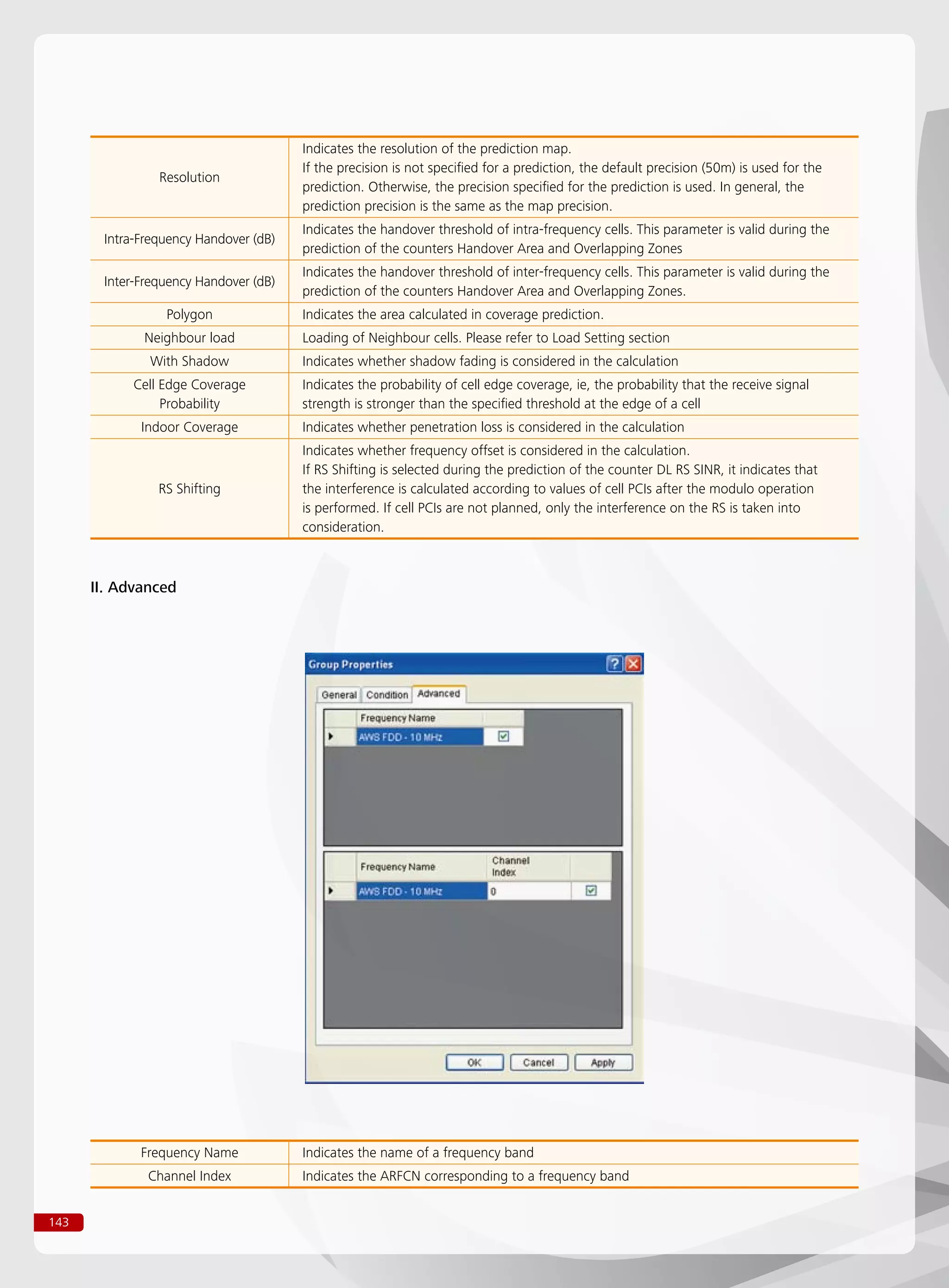 143
II. Advanced
Resolution
Indicates the resolution of the prediction map.
If the precision is not specified for a prediction, the default precision (50m) is used for the
prediction. Otherwise, the precision specified for the prediction is used. In general, the
prediction precision is the same as the map precision.
Intra-Frequency Handover (dB)
Indicates the handover threshold of intra-frequency cells. This parameter is valid during the
prediction of the counters Handover Area and Overlapping Zones
Inter-Frequency Handover (dB)
Indicates the handover threshold of inter-frequency cells. This parameter is valid during the
prediction of the counters Handover Area and Overlapping Zones.
Polygon Indicates the area calculated in coverage prediction.
Neighbour load Loading of Neighbour cells. Please refer to Load Setting section
With Shadow Indicates whether shadow fading is considered in the calculation
Cell Edge Coverage
Probability
Indicates the probability of cell edge coverage, ie, the probability that the receive signal
strength is stronger than the specified threshold at the edge of a cell
Indoor Coverage Indicates whether penetration loss is considered in the calculation
RS Shifting
Indicates whether frequency offset is considered in the calculation.
If RS Shifting is selected during the prediction of the counter DL RS SINR, it indicates that
the interference is calculated according to values of cell PCIs after the modulo operation
is performed. If cell PCIs are not planned, only the interference on the RS is taken into
consideration.
Frequency Name Indicates the name of a frequency band
Channel Index Indicates the ARFCN corresponding to a frequency band
 