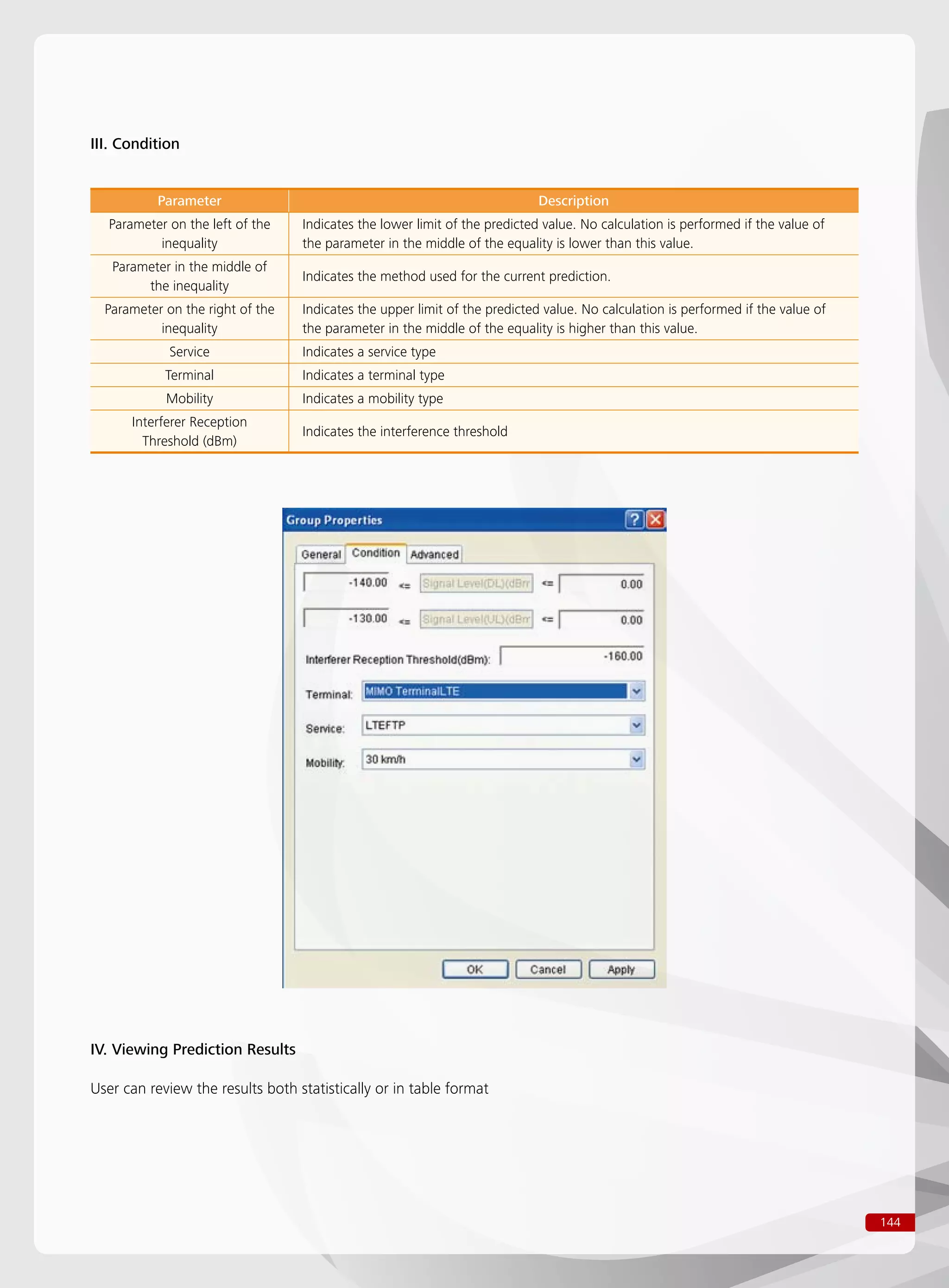144
III. Condition
Parameter Description
Parameter on the left of the
inequality
Indicates the lower limit of the predicted value. No calculation is performed if the value of
the parameter in the middle of the equality is lower than this value.
Parameter in the middle of
the inequality
Indicates the method used for the current prediction.
Parameter on the right of the
inequality
Indicates the upper limit of the predicted value. No calculation is performed if the value of
the parameter in the middle of the equality is higher than this value.
Service Indicates a service type
Terminal Indicates a terminal type
Mobility Indicates a mobility type
Interferer Reception
Threshold (dBm)
Indicates the interference threshold
IV. Viewing Prediction Results
User can review the results both statistically or in table format
 