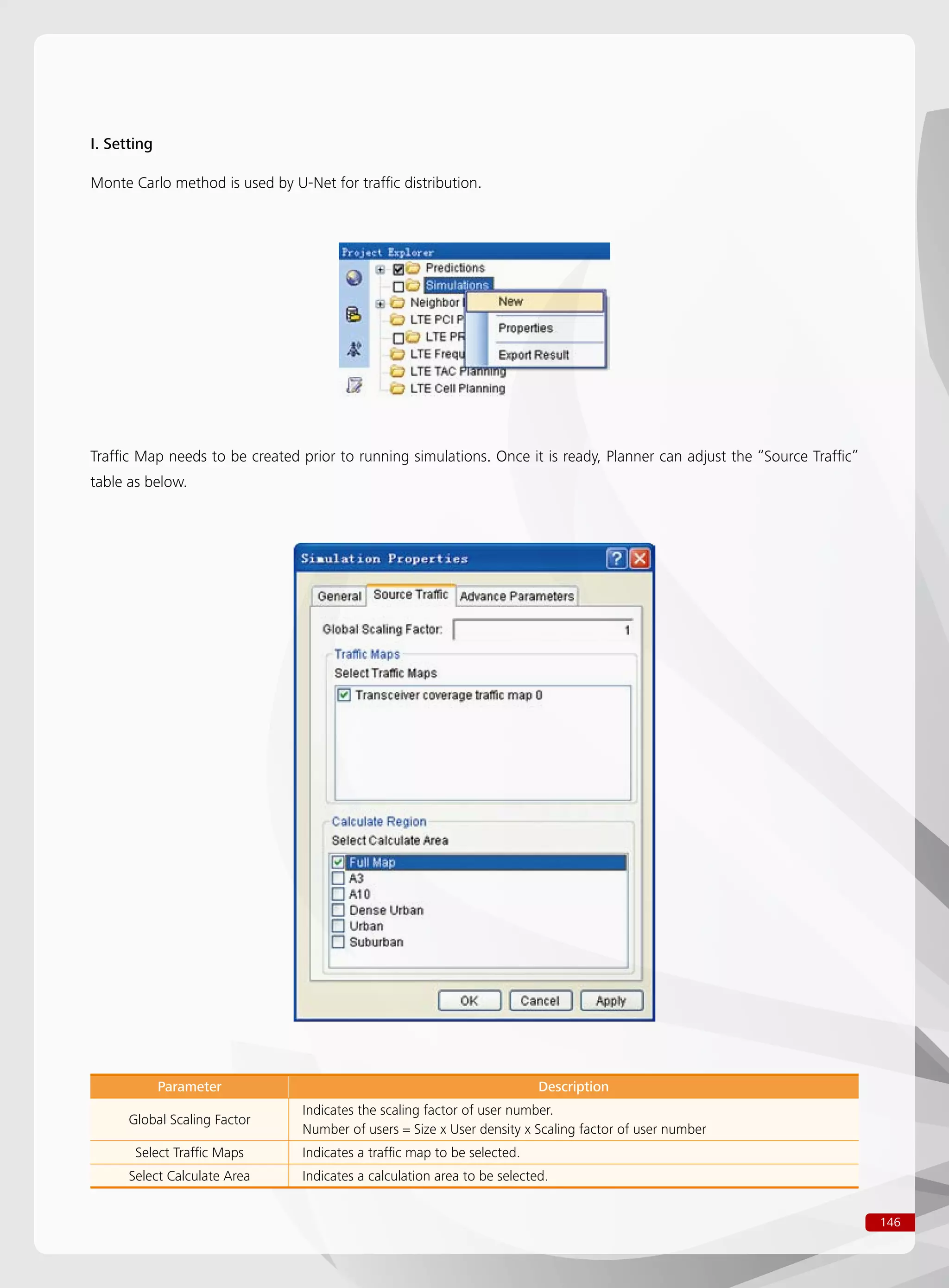 146
Traffic Map needs to be created prior to running simulations. Once it is ready, Planner can adjust the “Source Traffic”
table as below.
Parameter Description
Global Scaling Factor
Indicates the scaling factor of user number.
Number of users = Size x User density x Scaling factor of user number
Select Traffic Maps Indicates a traffic map to be selected.
Select Calculate Area Indicates a calculation area to be selected.
I. Setting
Monte Carlo method is used by U-Net for traffic distribution.
 