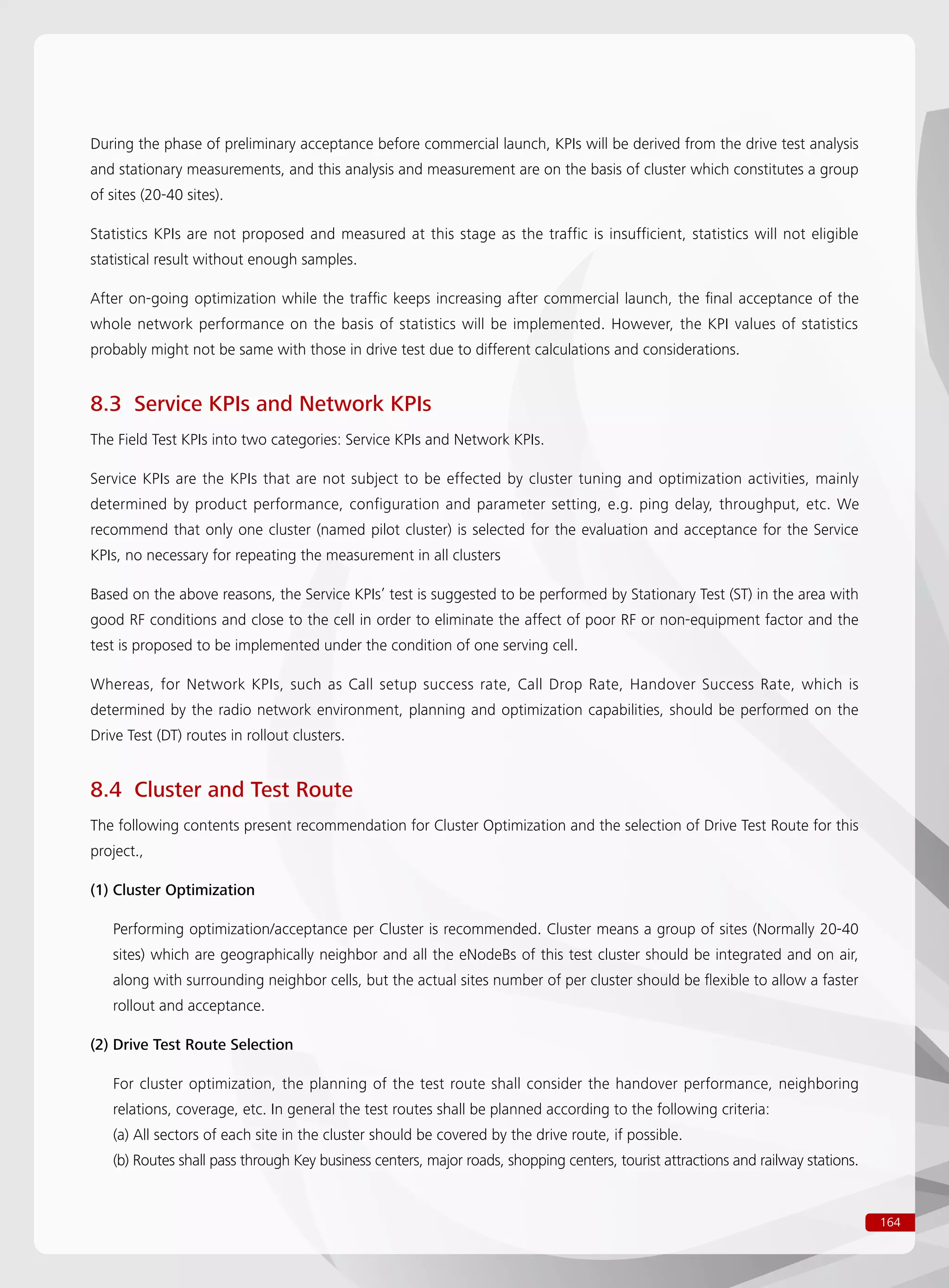 164
During the phase of preliminary acceptance before commercial launch, KPIs will be derived from the drive test analysis
and stationary measurements, and this analysis and measurement are on the basis of cluster which constitutes a group
of sites (20-40 sites).
Statistics KPIs are not proposed and measured at this stage as the traffic is insufficient, statistics will not eligible
statistical result without enough samples.
After on-going optimization while the traffic keeps increasing after commercial launch, the final acceptance of the
whole network performance on the basis of statistics will be implemented. However, the KPI values of statistics
probably might not be same with those in drive test due to different calculations and considerations.
8.3 Service KPIs and Network KPIs
The Field Test KPIs into two categories: Service KPIs and Network KPIs.
Service KPIs are the KPIs that are not subject to be effected by cluster tuning and optimization activities, mainly
determined by product performance, configuration and parameter setting, e.g. ping delay, throughput, etc. We
recommend that only one cluster (named pilot cluster) is selected for the evaluation and acceptance for the Service
KPIs, no necessary for repeating the measurement in all clusters
Based on the above reasons, the Service KPIs’ test is suggested to be performed by Stationary Test (ST) in the area with
good RF conditions and close to the cell in order to eliminate the affect of poor RF or non-equipment factor and the
test is proposed to be implemented under the condition of one serving cell.
Whereas, for Network KPIs, such as Call setup success rate, Call Drop Rate, Handover Success Rate, which is
determined by the radio network environment, planning and optimization capabilities, should be performed on the
Drive Test (DT) routes in rollout clusters.
8.4 Cluster and Test Route
The following contents present recommendation for Cluster Optimization and the selection of Drive Test Route for this
project.,
(1) Cluster Optimization
Performing optimization/acceptance per Cluster is recommended. Cluster means a group of sites (Normally 20-40
sites) which are geographically neighbor and all the eNodeBs of this test cluster should be integrated and on air,
along with surrounding neighbor cells, but the actual sites number of per cluster should be flexible to allow a faster
rollout and acceptance.
(2) Drive Test Route Selection
For cluster optimization, the planning of the test route shall consider the handover performance, neighboring
relations, coverage, etc. In general the test routes shall be planned according to the following criteria:
(a) All sectors of each site in the cluster should be covered by the drive route, if possible.
(b) Routes shall pass through Key business centers, major roads, shopping centers, tourist attractions and railway stations.
 