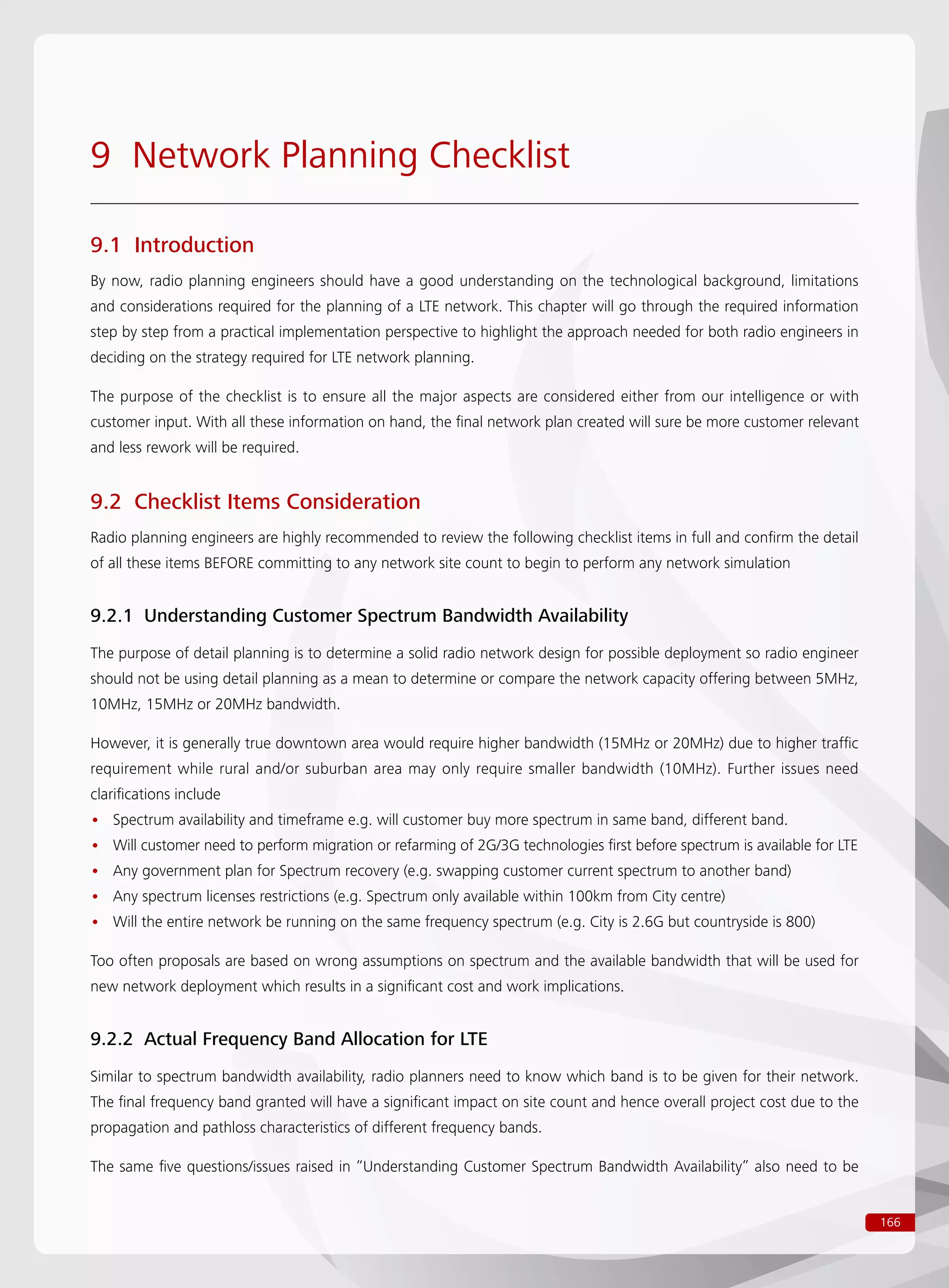 166
9 Network Planning Checklist
9.1 Introduction
By now, radio planning engineers should have a good understanding on the technological background, limitations
and considerations required for the planning of a LTE network. This chapter will go through the required information
step by step from a practical implementation perspective to highlight the approach needed for both radio engineers in
deciding on the strategy required for LTE network planning.
The purpose of the checklist is to ensure all the major aspects are considered either from our intelligence or with
customer input. With all these information on hand, the final network plan created will sure be more customer relevant
and less rework will be required.
9.2 Checklist Items Consideration
Radio planning engineers are highly recommended to review the following checklist items in full and confirm the detail
of all these items BEFORE committing to any network site count to begin to perform any network simulation
9.2.1 Understanding Customer Spectrum Bandwidth Availability
The purpose of detail planning is to determine a solid radio network design for possible deployment so radio engineer
should not be using detail planning as a mean to determine or compare the network capacity offering between 5MHz,
10MHz, 15MHz or 20MHz bandwidth.
However, it is generally true downtown area would require higher bandwidth (15MHz or 20MHz) due to higher traffic
requirement while rural and/or suburban area may only require smaller bandwidth (10MHz). Further issues need
clarifications include
Spectrum availability and timeframe e.g. will customer buy more spectrum in same band, different band.••
Will customer need to perform migration or refarming of 2G/3G technologies first before spectrum is available for LTE••
Any government plan for Spectrum recovery (e.g. swapping customer current spectrum to another band)••
Any spectrum licenses restrictions (e.g. Spectrum only available within 100km from City centre)••
Will the entire network be running on the same frequency spectrum (e.g. City is 2.6G but countryside is 800)••
Too often proposals are based on wrong assumptions on spectrum and the available bandwidth that will be used for
new network deployment which results in a significant cost and work implications.
9.2.2 Actual Frequency Band Allocation for LTE
Similar to spectrum bandwidth availability, radio planners need to know which band is to be given for their network.
The final frequency band granted will have a significant impact on site count and hence overall project cost due to the
propagation and pathloss characteristics of different frequency bands.
The same five questions/issues raised in “Understanding Customer Spectrum Bandwidth Availability” also need to be
 