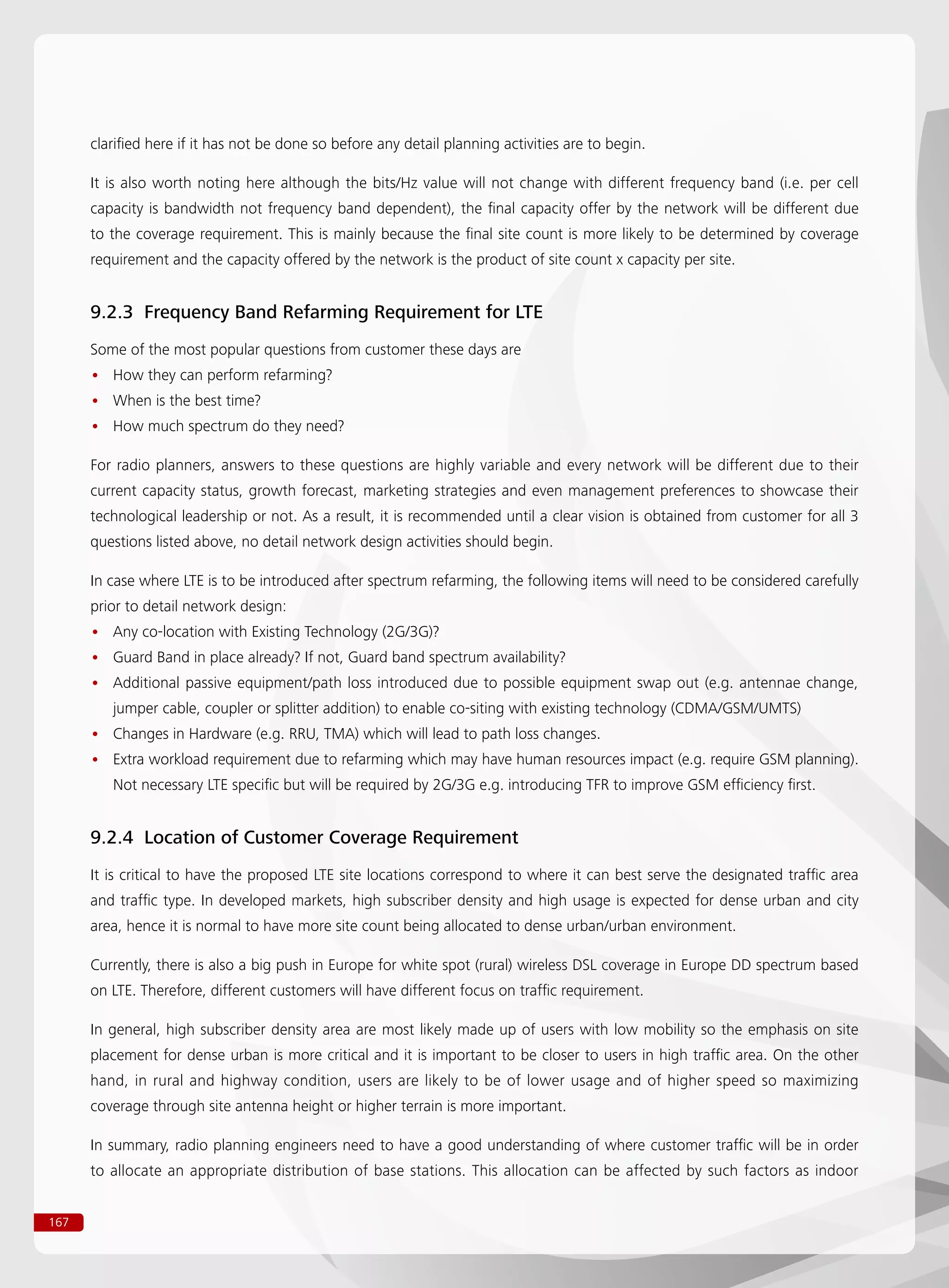 167
clarified here if it has not be done so before any detail planning activities are to begin.
It is also worth noting here although the bits/Hz value will not change with different frequency band (i.e. per cell
capacity is bandwidth not frequency band dependent), the final capacity offer by the network will be different due
to the coverage requirement. This is mainly because the final site count is more likely to be determined by coverage
requirement and the capacity offered by the network is the product of site count x capacity per site.
9.2.3 Frequency Band Refarming Requirement for LTE
Some of the most popular questions from customer these days are
How they can perform refarming?••
When is the best time?••
How much spectrum do they need?••
For radio planners, answers to these questions are highly variable and every network will be different due to their
current capacity status, growth forecast, marketing strategies and even management preferences to showcase their
technological leadership or not. As a result, it is recommended until a clear vision is obtained from customer for all 3
questions listed above, no detail network design activities should begin.
In case where LTE is to be introduced after spectrum refarming, the following items will need to be considered carefully
prior to detail network design:
Any co-location with Existing Technology (2G/3G)?••
Guard Band in place already? If not, Guard band spectrum availability?••
Additional passive equipment/path loss introduced due to possible equipment swap out (e.g. antennae change,••
jumper cable, coupler or splitter addition) to enable co-siting with existing technology (CDMA/GSM/UMTS)
Changes in Hardware (e.g. RRU, TMA) which will lead to path loss changes.••
Extra workload requirement due to refarming which may have human resources impact (e.g. require GSM planning).••
Not necessary LTE specific but will be required by 2G/3G e.g. introducing TFR to improve GSM efficiency first.
9.2.4 Location of Customer Coverage Requirement
It is critical to have the proposed LTE site locations correspond to where it can best serve the designated traffic area
and traffic type. In developed markets, high subscriber density and high usage is expected for dense urban and city
area, hence it is normal to have more site count being allocated to dense urban/urban environment.
Currently, there is also a big push in Europe for white spot (rural) wireless DSL coverage in Europe DD spectrum based
on LTE. Therefore, different customers will have different focus on traffic requirement.
In general, high subscriber density area are most likely made up of users with low mobility so the emphasis on site
placement for dense urban is more critical and it is important to be closer to users in high traffic area. On the other
hand, in rural and highway condition, users are likely to be of lower usage and of higher speed so maximizing
coverage through site antenna height or higher terrain is more important.
In summary, radio planning engineers need to have a good understanding of where customer traffic will be in order
to allocate an appropriate distribution of base stations. This allocation can be affected by such factors as indoor
 