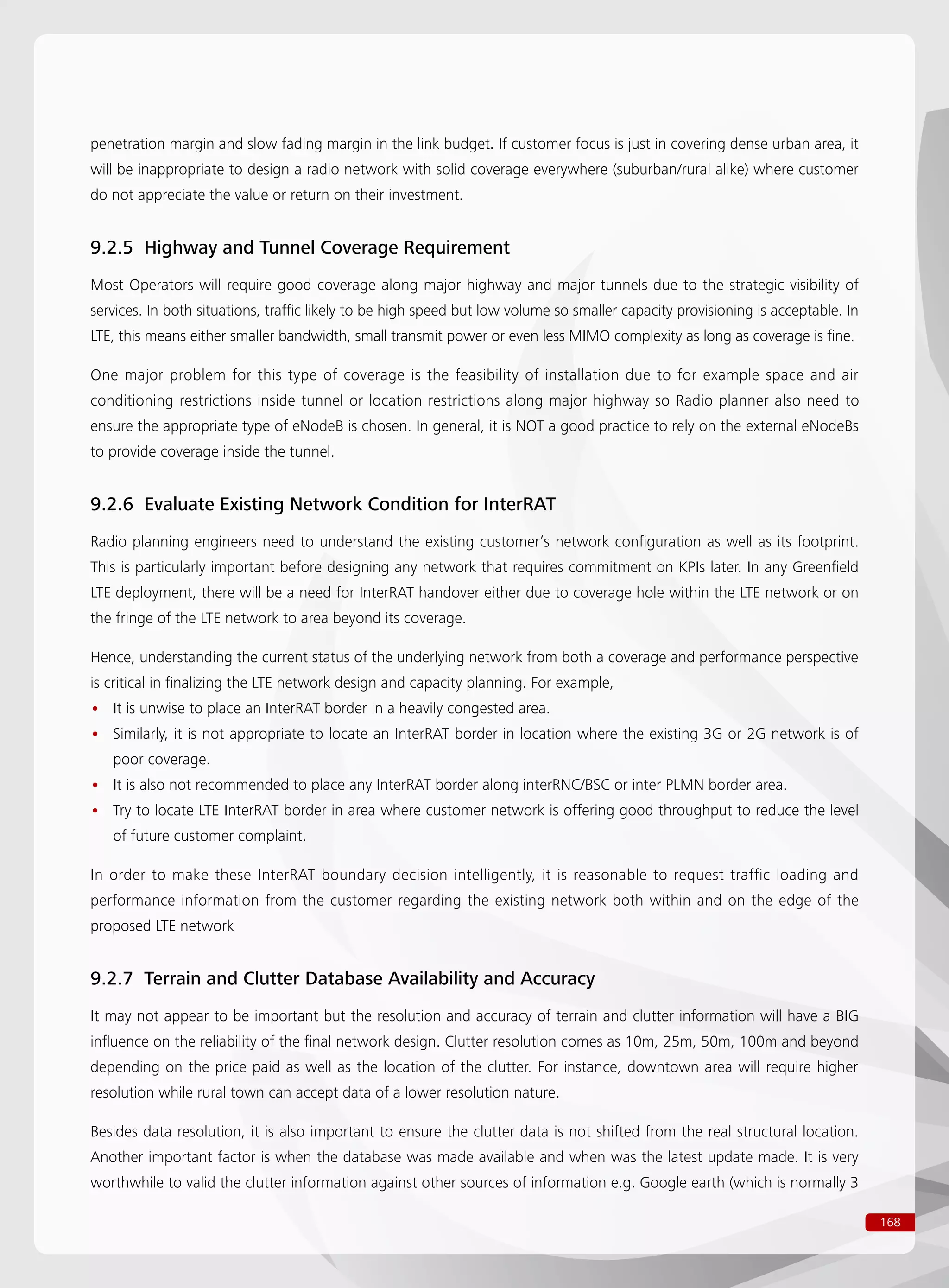168
penetration margin and slow fading margin in the link budget. If customer focus is just in covering dense urban area, it
will be inappropriate to design a radio network with solid coverage everywhere (suburban/rural alike) where customer
do not appreciate the value or return on their investment.
9.2.5 Highway and Tunnel Coverage Requirement
Most Operators will require good coverage along major highway and major tunnels due to the strategic visibility of
services. In both situations, traffic likely to be high speed but low volume so smaller capacity provisioning is acceptable. In
LTE, this means either smaller bandwidth, small transmit power or even less MIMO complexity as long as coverage is fine.
One major problem for this type of coverage is the feasibility of installation due to for example space and air
conditioning restrictions inside tunnel or location restrictions along major highway so Radio planner also need to
ensure the appropriate type of eNodeB is chosen. In general, it is NOT a good practice to rely on the external eNodeBs
to provide coverage inside the tunnel.
9.2.6 Evaluate Existing Network Condition for InterRAT
Radio planning engineers need to understand the existing customer’s network configuration as well as its footprint.
This is particularly important before designing any network that requires commitment on KPIs later. In any Greenfield
LTE deployment, there will be a need for InterRAT handover either due to coverage hole within the LTE network or on
the fringe of the LTE network to area beyond its coverage.
Hence, understanding the current status of the underlying network from both a coverage and performance perspective
is critical in finalizing the LTE network design and capacity planning. For example,
It is unwise to place an InterRAT border in a heavily congested area.••
Similarly, it is not appropriate to locate an InterRAT border in location where the existing 3G or 2G network is of••
poor coverage.
It is also not recommended to place any InterRAT border along interRNC/BSC or inter PLMN border area.••
Try to locate LTE InterRAT border in area where customer network is offering good throughput to reduce the level••
of future customer complaint.
In order to make these InterRAT boundary decision intelligently, it is reasonable to request traffic loading and
performance information from the customer regarding the existing network both within and on the edge of the
proposed LTE network
9.2.7 Terrain and Clutter Database Availability and Accuracy
It may not appear to be important but the resolution and accuracy of terrain and clutter information will have a BIG
influence on the reliability of the final network design. Clutter resolution comes as 10m, 25m, 50m, 100m and beyond
depending on the price paid as well as the location of the clutter. For instance, downtown area will require higher
resolution while rural town can accept data of a lower resolution nature.
Besides data resolution, it is also important to ensure the clutter data is not shifted from the real structural location.
Another important factor is when the database was made available and when was the latest update made. It is very
worthwhile to valid the clutter information against other sources of information e.g. Google earth (which is normally 3
 