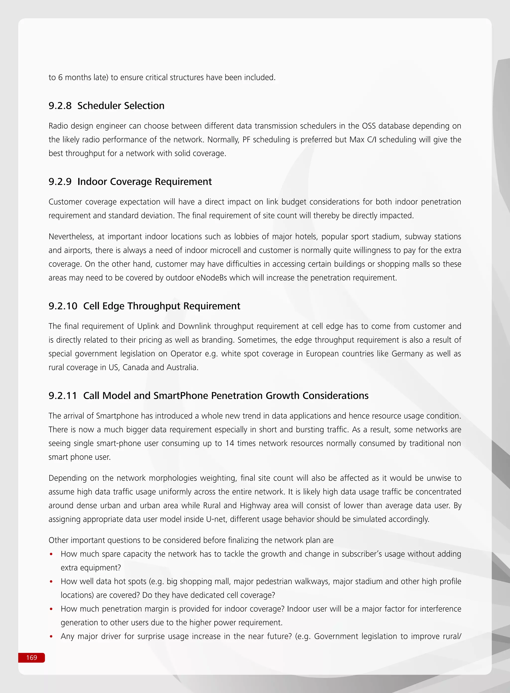 169
to 6 months late) to ensure critical structures have been included.
9.2.8 Scheduler Selection
Radio design engineer can choose between different data transmission schedulers in the OSS database depending on
the likely radio performance of the network. Normally, PF scheduling is preferred but Max C/I scheduling will give the
best throughput for a network with solid coverage.
9.2.9 Indoor Coverage Requirement
Customer coverage expectation will have a direct impact on link budget considerations for both indoor penetration
requirement and standard deviation. The final requirement of site count will thereby be directly impacted.
Nevertheless, at important indoor locations such as lobbies of major hotels, popular sport stadium, subway stations
and airports, there is always a need of indoor microcell and customer is normally quite willingness to pay for the extra
coverage. On the other hand, customer may have difficulties in accessing certain buildings or shopping malls so these
areas may need to be covered by outdoor eNodeBs which will increase the penetration requirement.
9.2.10 Cell Edge Throughput Requirement
The final requirement of Uplink and Downlink throughput requirement at cell edge has to come from customer and
is directly related to their pricing as well as branding. Sometimes, the edge throughput requirement is also a result of
special government legislation on Operator e.g. white spot coverage in European countries like Germany as well as
rural coverage in US, Canada and Australia.
9.2.11 Call Model and SmartPhone Penetration Growth Considerations
The arrival of Smartphone has introduced a whole new trend in data applications and hence resource usage condition.
There is now a much bigger data requirement especially in short and bursting traffic. As a result, some networks are
seeing single smart-phone user consuming up to 14 times network resources normally consumed by traditional non
smart phone user.
Depending on the network morphologies weighting, final site count will also be affected as it would be unwise to
assume high data traffic usage uniformly across the entire network. It is likely high data usage traffic be concentrated
around dense urban and urban area while Rural and Highway area will consist of lower than average data user. By
assigning appropriate data user model inside U-net, different usage behavior should be simulated accordingly.
Other important questions to be considered before finalizing the network plan are
How much spare capacity the network has to tackle the growth and change in subscriber’s usage without adding••
extra equipment?
How well data hot spots (e.g. big shopping mall, major pedestrian walkways, major stadium and other high profile••
locations) are covered? Do they have dedicated cell coverage?
How much penetration margin is provided for indoor coverage? Indoor user will be a major factor for interference••
generation to other users due to the higher power requirement.
Any major driver for surprise usage increase in the near future? (e.g. Government legislation to improve rural/••
 
