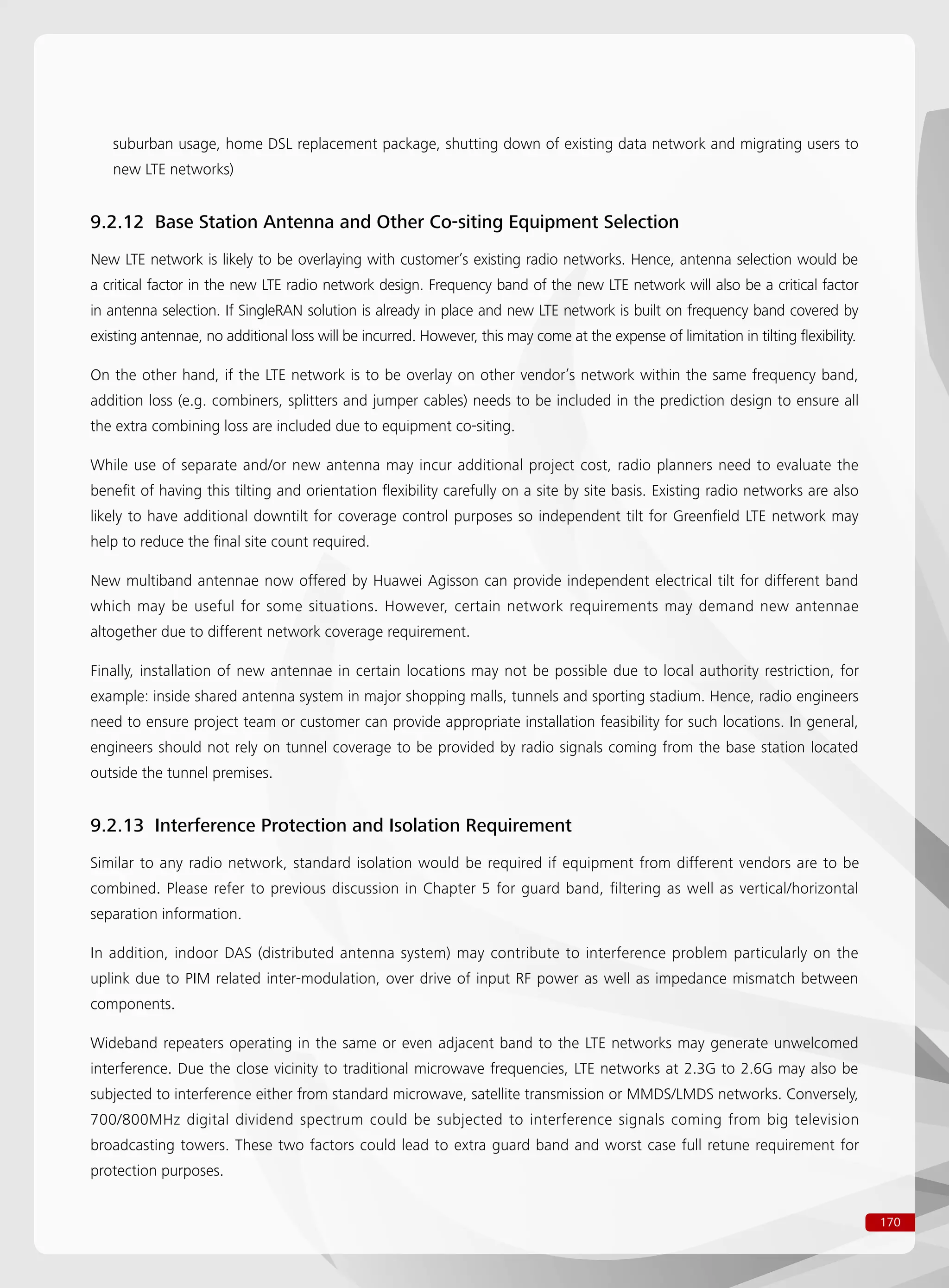 170
suburban usage, home DSL replacement package, shutting down of existing data network and migrating users to
new LTE networks)
9.2.12 Base Station Antenna and Other Co-siting Equipment Selection
New LTE network is likely to be overlaying with customer’s existing radio networks. Hence, antenna selection would be
a critical factor in the new LTE radio network design. Frequency band of the new LTE network will also be a critical factor
in antenna selection. If SingleRAN solution is already in place and new LTE network is built on frequency band covered by
existing antennae, no additional loss will be incurred. However, this may come at the expense of limitation in tilting flexibility.
On the other hand, if the LTE network is to be overlay on other vendor’s network within the same frequency band,
addition loss (e.g. combiners, splitters and jumper cables) needs to be included in the prediction design to ensure all
the extra combining loss are included due to equipment co-siting.
While use of separate and/or new antenna may incur additional project cost, radio planners need to evaluate the
benefit of having this tilting and orientation flexibility carefully on a site by site basis. Existing radio networks are also
likely to have additional downtilt for coverage control purposes so independent tilt for Greenfield LTE network may
help to reduce the final site count required.
New multiband antennae now offered by Huawei Agisson can provide independent electrical tilt for different band
which may be useful for some situations. However, certain network requirements may demand new antennae
altogether due to different network coverage requirement.
Finally, installation of new antennae in certain locations may not be possible due to local authority restriction, for
example: inside shared antenna system in major shopping malls, tunnels and sporting stadium. Hence, radio engineers
need to ensure project team or customer can provide appropriate installation feasibility for such locations. In general,
engineers should not rely on tunnel coverage to be provided by radio signals coming from the base station located
outside the tunnel premises.
9.2.13 Interference Protection and Isolation Requirement
Similar to any radio network, standard isolation would be required if equipment from different vendors are to be
combined. Please refer to previous discussion in Chapter 5 for guard band, filtering as well as vertical/horizontal
separation information.
In addition, indoor DAS (distributed antenna system) may contribute to interference problem particularly on the
uplink due to PIM related inter-modulation, over drive of input RF power as well as impedance mismatch between
components.
Wideband repeaters operating in the same or even adjacent band to the LTE networks may generate unwelcomed
interference. Due the close vicinity to traditional microwave frequencies, LTE networks at 2.3G to 2.6G may also be
subjected to interference either from standard microwave, satellite transmission or MMDS/LMDS networks. Conversely,
700/800MHz digital dividend spectrum could be subjected to interference signals coming from big television
broadcasting towers. These two factors could lead to extra guard band and worst case full retune requirement for
protection purposes.
 
