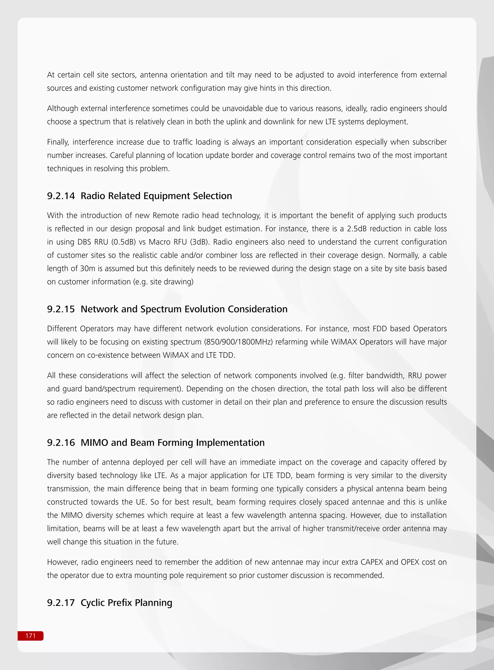 171
At certain cell site sectors, antenna orientation and tilt may need to be adjusted to avoid interference from external
sources and existing customer network configuration may give hints in this direction.
Although external interference sometimes could be unavoidable due to various reasons, ideally, radio engineers should
choose a spectrum that is relatively clean in both the uplink and downlink for new LTE systems deployment.
Finally, interference increase due to traffic loading is always an important consideration especially when subscriber
number increases. Careful planning of location update border and coverage control remains two of the most important
techniques in resolving this problem.
9.2.14 Radio Related Equipment Selection
With the introduction of new Remote radio head technology, it is important the benefit of applying such products
is reflected in our design proposal and link budget estimation. For instance, there is a 2.5dB reduction in cable loss
in using DBS RRU (0.5dB) vs Macro RFU (3dB). Radio engineers also need to understand the current configuration
of customer sites so the realistic cable and/or combiner loss are reflected in their coverage design. Normally, a cable
length of 30m is assumed but this definitely needs to be reviewed during the design stage on a site by site basis based
on customer information (e.g. site drawing)
9.2.15 Network and Spectrum Evolution Consideration
Different Operators may have different network evolution considerations. For instance, most FDD based Operators
will likely to be focusing on existing spectrum (850/900/1800MHz) refarming while WiMAX Operators will have major
concern on co-existence between WiMAX and LTE TDD.
All these considerations will affect the selection of network components involved (e.g. filter bandwidth, RRU power
and guard band/spectrum requirement). Depending on the chosen direction, the total path loss will also be different
so radio engineers need to discuss with customer in detail on their plan and preference to ensure the discussion results
are reflected in the detail network design plan.
9.2.16 MIMO and Beam Forming Implementation
The number of antenna deployed per cell will have an immediate impact on the coverage and capacity offered by
diversity based technology like LTE. As a major application for LTE TDD, beam forming is very similar to the diversity
transmission, the main difference being that in beam forming one typically considers a physical antenna beam being
constructed towards the UE. So for best result, beam forming requires closely spaced antennae and this is unlike
the MIMO diversity schemes which require at least a few wavelength antenna spacing. However, due to installation
limitation, beams will be at least a few wavelength apart but the arrival of higher transmit/receive order antenna may
well change this situation in the future.
However, radio engineers need to remember the addition of new antennae may incur extra CAPEX and OPEX cost on
the operator due to extra mounting pole requirement so prior customer discussion is recommended.
9.2.17 Cyclic Prefix Planning
 