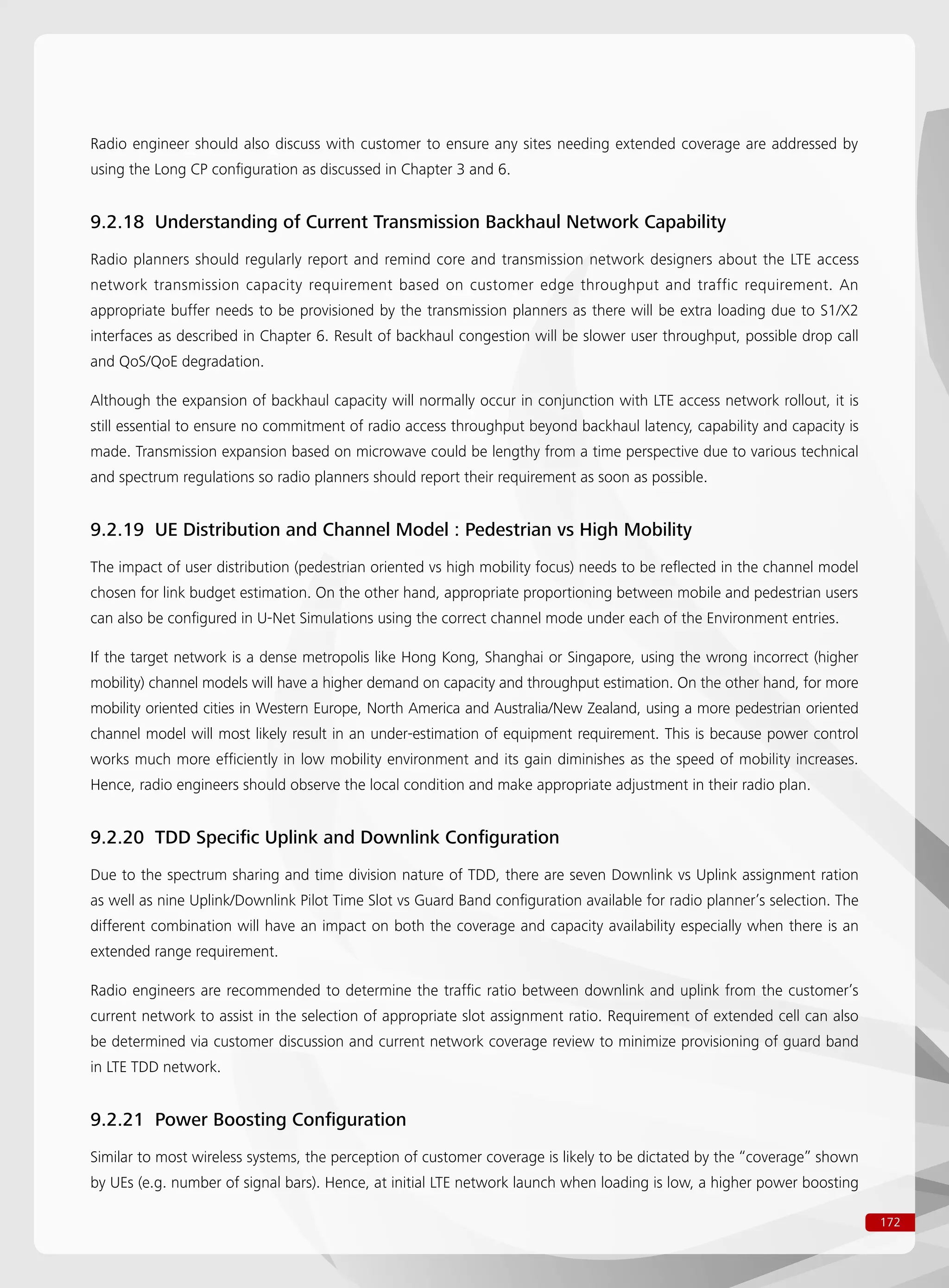 172
Radio engineer should also discuss with customer to ensure any sites needing extended coverage are addressed by
using the Long CP configuration as discussed in Chapter 3 and 6.
9.2.18 Understanding of Current Transmission Backhaul Network Capability
Radio planners should regularly report and remind core and transmission network designers about the LTE access
network transmission capacity requirement based on customer edge throughput and traffic requirement. An
appropriate buffer needs to be provisioned by the transmission planners as there will be extra loading due to S1/X2
interfaces as described in Chapter 6. Result of backhaul congestion will be slower user throughput, possible drop call
and QoS/QoE degradation.
Although the expansion of backhaul capacity will normally occur in conjunction with LTE access network rollout, it is
still essential to ensure no commitment of radio access throughput beyond backhaul latency, capability and capacity is
made. Transmission expansion based on microwave could be lengthy from a time perspective due to various technical
and spectrum regulations so radio planners should report their requirement as soon as possible.
9.2.19 UE Distribution and Channel Model : Pedestrian vs High Mobility
The impact of user distribution (pedestrian oriented vs high mobility focus) needs to be reflected in the channel model
chosen for link budget estimation. On the other hand, appropriate proportioning between mobile and pedestrian users
can also be configured in U-Net Simulations using the correct channel mode under each of the Environment entries.
If the target network is a dense metropolis like Hong Kong, Shanghai or Singapore, using the wrong incorrect (higher
mobility) channel models will have a higher demand on capacity and throughput estimation. On the other hand, for more
mobility oriented cities in Western Europe, North America and Australia/New Zealand, using a more pedestrian oriented
channel model will most likely result in an under-estimation of equipment requirement. This is because power control
works much more efficiently in low mobility environment and its gain diminishes as the speed of mobility increases.
Hence, radio engineers should observe the local condition and make appropriate adjustment in their radio plan.
9.2.20 TDD Specific Uplink and Downlink Configuration
Due to the spectrum sharing and time division nature of TDD, there are seven Downlink vs Uplink assignment ration
as well as nine Uplink/Downlink Pilot Time Slot vs Guard Band configuration available for radio planner’s selection. The
different combination will have an impact on both the coverage and capacity availability especially when there is an
extended range requirement.
Radio engineers are recommended to determine the traffic ratio between downlink and uplink from the customer’s
current network to assist in the selection of appropriate slot assignment ratio. Requirement of extended cell can also
be determined via customer discussion and current network coverage review to minimize provisioning of guard band
in LTE TDD network.
9.2.21 Power Boosting Configuration
Similar to most wireless systems, the perception of customer coverage is likely to be dictated by the “coverage” shown
by UEs (e.g. number of signal bars). Hence, at initial LTE network launch when loading is low, a higher power boosting
 