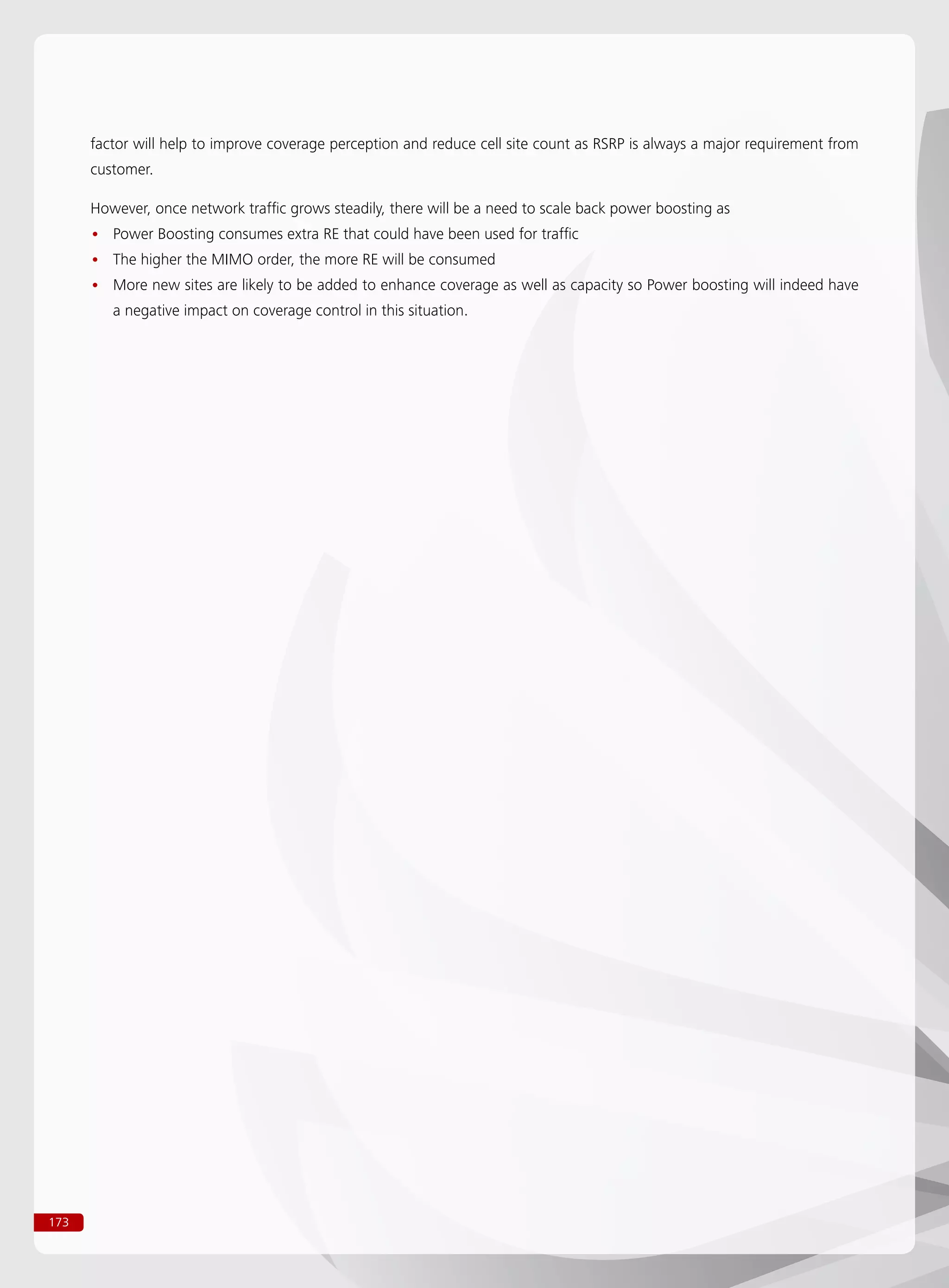 173
factor will help to improve coverage perception and reduce cell site count as RSRP is always a major requirement from
customer.
However, once network traffic grows steadily, there will be a need to scale back power boosting as
Power Boosting consumes extra RE that could have been used for traffic••
The higher the MIMO order, the more RE will be consumed••
More new sites are likely to be added to enhance coverage as well as capacity so Power boosting will indeed have••
a negative impact on coverage control in this situation.
 