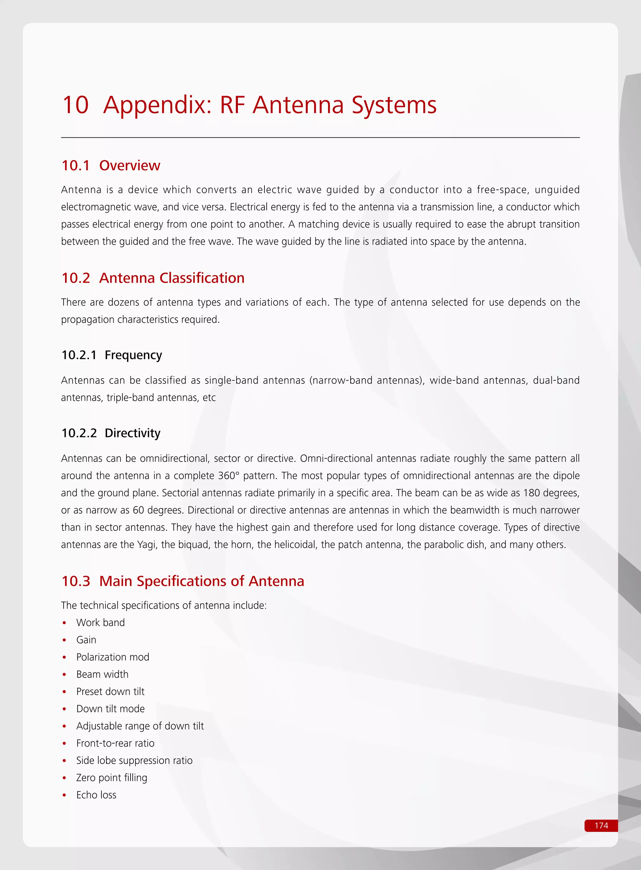 174
10 Appendix: RF Antenna Systems
10.1 Overview
Antenna is a device which converts an electric wave guided by a conductor into a free-space, unguided
electromagnetic wave, and vice versa. Electrical energy is fed to the antenna via a transmission line, a conductor which
passes electrical energy from one point to another. A matching device is usually required to ease the abrupt transition
between the guided and the free wave. The wave guided by the line is radiated into space by the antenna.
10.2 Antenna Classification
There are dozens of antenna types and variations of each. The type of antenna selected for use depends on the
propagation characteristics required.
10.2.1 Frequency
Antennas can be classified as single-band antennas (narrow-band antennas), wide-band antennas, dual-band
antennas, triple-band antennas, etc
10.2.2 Directivity
Antennas can be omnidirectional, sector or directive. Omni-directional antennas radiate roughly the same pattern all
around the antenna in a complete 360° pattern. The most popular types of omnidirectional antennas are the dipole
and the ground plane. Sectorial antennas radiate primarily in a specific area. The beam can be as wide as 180 degrees,
or as narrow as 60 degrees. Directional or directive antennas are antennas in which the beamwidth is much narrower
than in sector antennas. They have the highest gain and therefore used for long distance coverage. Types of directive
antennas are the Yagi, the biquad, the horn, the helicoidal, the patch antenna, the parabolic dish, and many others.
10.3 Main Specifications of Antenna
The technical specifications of antenna include:
Work band••
Gain••
Polarization mod••
Beam width••
Preset down tilt••
Down tilt mode••
Adjustable range of down tilt••
Front-to-rear ratio••
Side lobe suppression ratio••
Zero point filling••
Echo loss••
 