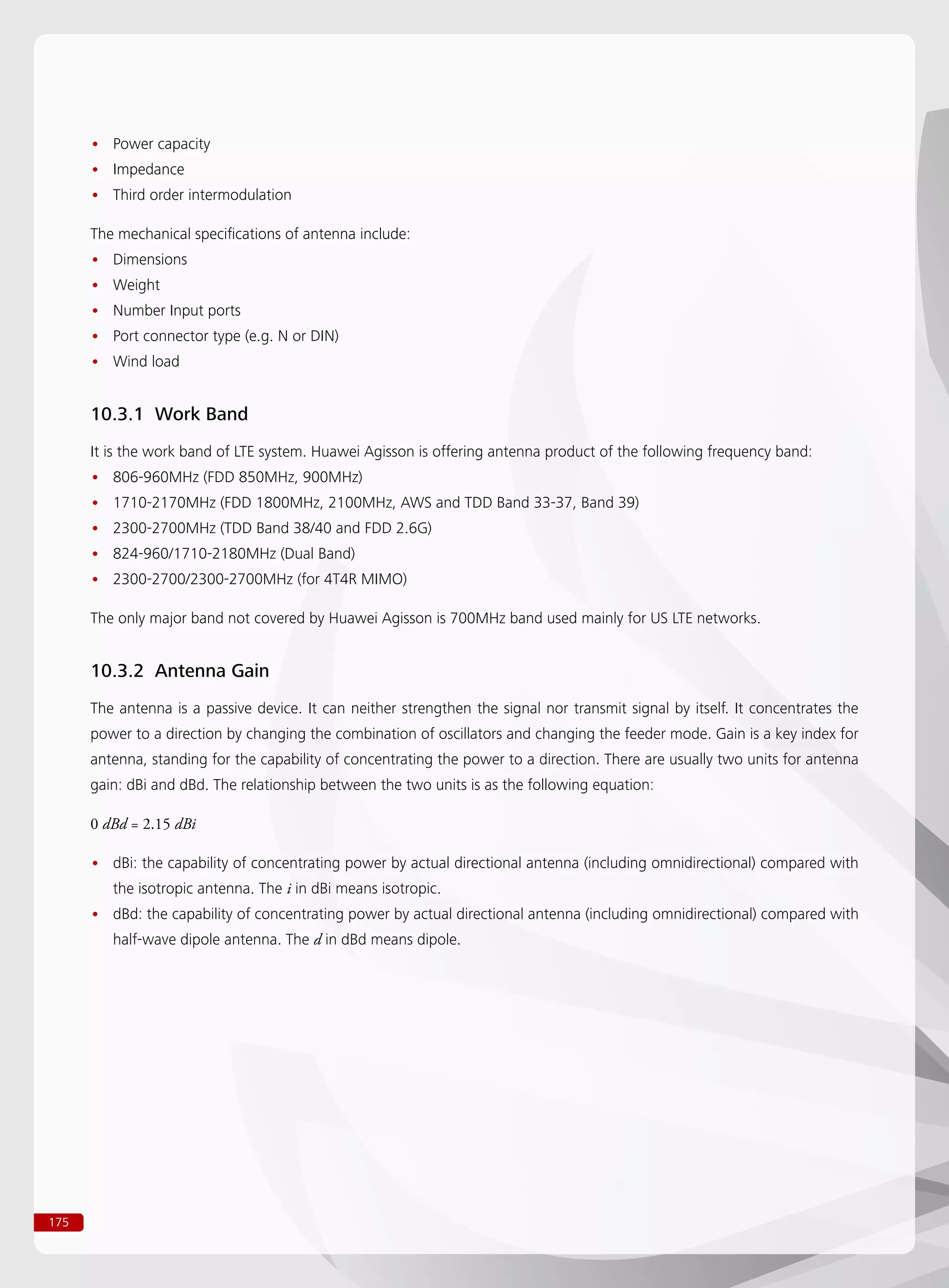 175
Power capacity••
Impedance••
Third order intermodulation••
The mechanical specifications of antenna include:
Dimensions••
Weight••
Number Input ports••
Port connector type (e.g. N or DIN)••
Wind load••
10.3.1 Work Band
It is the work band of LTE system. Huawei Agisson is offering antenna product of the following frequency band:
806-960MHz (FDD 850MHz, 900MHz)••
1710-2170MHz (FDD 1800MHz, 2100MHz, AWS and TDD Band 33-37, Band 39)••
2300-2700MHz (TDD Band 38/40 and FDD 2.6G)••
824-960/1710-2180MHz (Dual Band)••
2300-2700/2300-2700MHz (for 4T4R MIMO)••
The only major band not covered by Huawei Agisson is 700MHz band used mainly for US LTE networks.
10.3.2 Antenna Gain
The antenna is a passive device. It can neither strengthen the signal nor transmit signal by itself. It concentrates the
power to a direction by changing the combination of oscillators and changing the feeder mode. Gain is a key index for
antenna, standing for the capability of concentrating the power to a direction. There are usually two units for antenna
gain: dBi and dBd. The relationship between the two units is as the following equation:
0 dBd = 2.15 dBi
dBi: the capability of concentrating power by actual directional antenna (including omnidirectional) compared with••
the isotropic antenna. The i in dBi means isotropic.
dBd: the capability of concentrating power by actual directional antenna (including omnidirectional) compared with••
half-wave dipole antenna. The d in dBd means dipole.
 