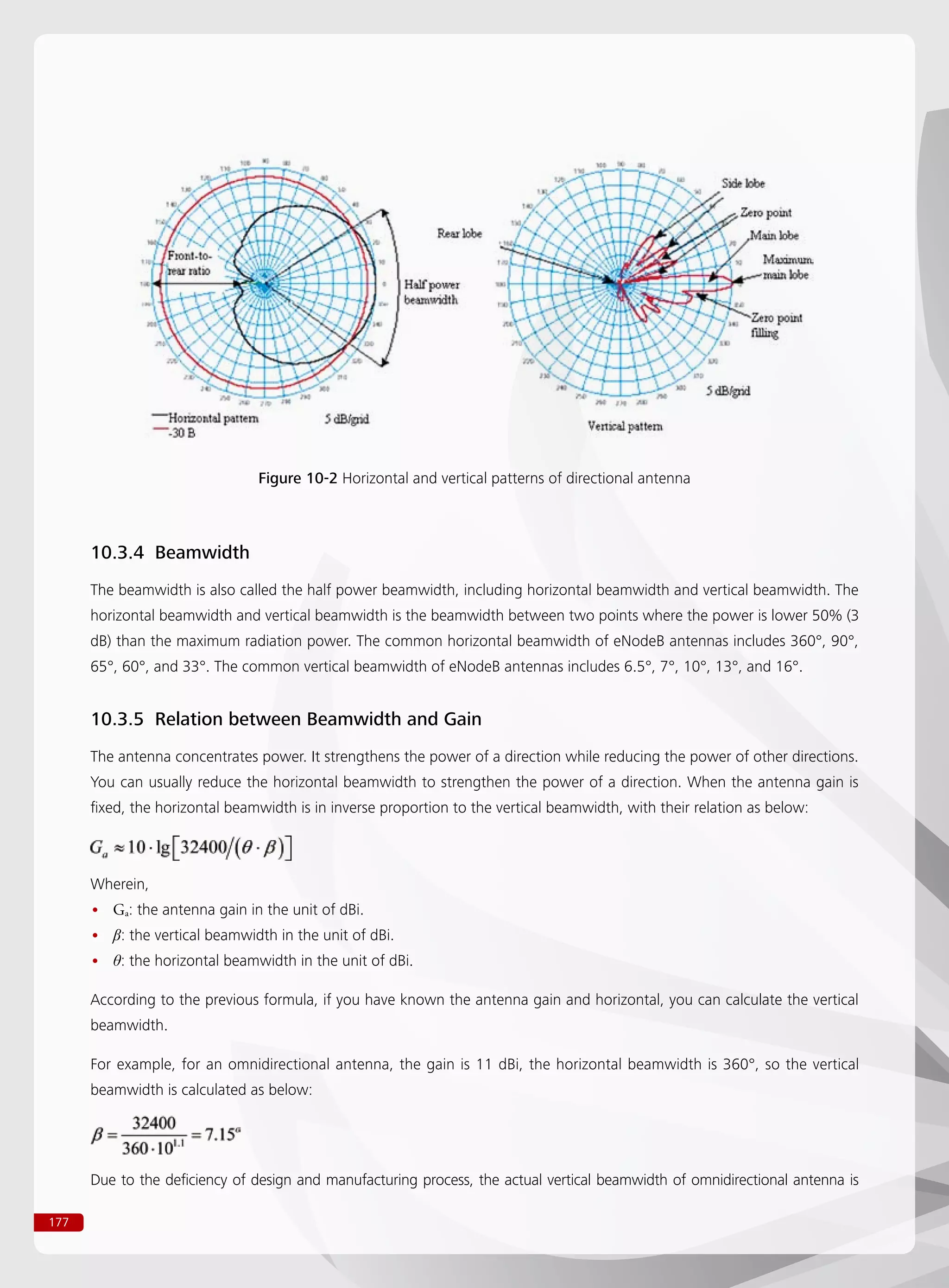 177
Figure 10-2 Horizontal and vertical patterns of directional antenna
10.3.4 Beamwidth
The beamwidth is also called the half power beamwidth, including horizontal beamwidth and vertical beamwidth. The
horizontal beamwidth and vertical beamwidth is the beamwidth between two points where the power is lower 50% (3
dB) than the maximum radiation power. The common horizontal beamwidth of eNodeB antennas includes 360°, 90°,
65°, 60°, and 33°. The common vertical beamwidth of eNodeB antennas includes 6.5°, 7°, 10°, 13°, and 16°.
10.3.5 Relation between Beamwidth and Gain
The antenna concentrates power. It strengthens the power of a direction while reducing the power of other directions.
You can usually reduce the horizontal beamwidth to strengthen the power of a direction. When the antenna gain is
fixed, the horizontal beamwidth is in inverse proportion to the vertical beamwidth, with their relation as below:
Wherein,
G•• a: the antenna gain in the unit of dBi.
β•• : the vertical beamwidth in the unit of dBi.
θ•• : the horizontal beamwidth in the unit of dBi.
According to the previous formula, if you have known the antenna gain and horizontal, you can calculate the vertical
beamwidth.
For example, for an omnidirectional antenna, the gain is 11 dBi, the horizontal beamwidth is 360°, so the vertical
beamwidth is calculated as below:
Due to the deficiency of design and manufacturing process, the actual vertical beamwidth of omnidirectional antenna is
 