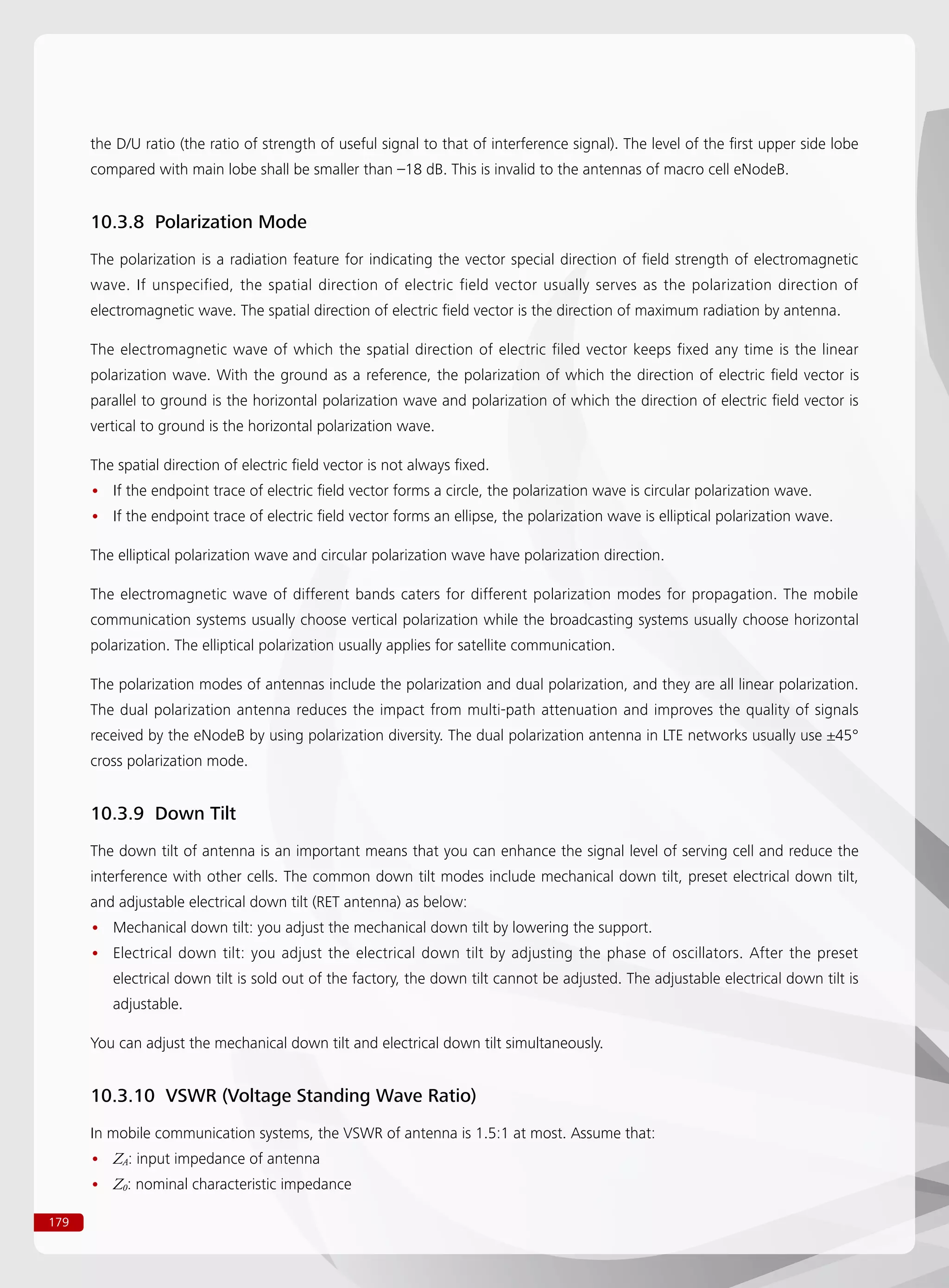 179
the D/U ratio (the ratio of strength of useful signal to that of interference signal). The level of the first upper side lobe
compared with main lobe shall be smaller than –18 dB. This is invalid to the antennas of macro cell eNodeB.
10.3.8 Polarization Mode
The polarization is a radiation feature for indicating the vector special direction of field strength of electromagnetic
wave. If unspecified, the spatial direction of electric field vector usually serves as the polarization direction of
electromagnetic wave. The spatial direction of electric field vector is the direction of maximum radiation by antenna.
The electromagnetic wave of which the spatial direction of electric filed vector keeps fixed any time is the linear
polarization wave. With the ground as a reference, the polarization of which the direction of electric field vector is
parallel to ground is the horizontal polarization wave and polarization of which the direction of electric field vector is
vertical to ground is the horizontal polarization wave.
The spatial direction of electric field vector is not always fixed.
If the endpoint trace of electric field vector forms a circle, the polarization wave is circular polarization wave.••
If the endpoint trace of electric field vector forms an ellipse, the polarization wave is elliptical polarization wave.••
The elliptical polarization wave and circular polarization wave have polarization direction.
The electromagnetic wave of different bands caters for different polarization modes for propagation. The mobile
communication systems usually choose vertical polarization while the broadcasting systems usually choose horizontal
polarization. The elliptical polarization usually applies for satellite communication.
The polarization modes of antennas include the polarization and dual polarization, and they are all linear polarization.
The dual polarization antenna reduces the impact from multi-path attenuation and improves the quality of signals
received by the eNodeB by using polarization diversity. The dual polarization antenna in LTE networks usually use ±45°
cross polarization mode.
10.3.9 Down Tilt
The down tilt of antenna is an important means that you can enhance the signal level of serving cell and reduce the
interference with other cells. The common down tilt modes include mechanical down tilt, preset electrical down tilt,
and adjustable electrical down tilt (RET antenna) as below:
Mechanical down tilt: you adjust the mechanical down tilt by lowering the support.••
Electrical down tilt: you adjust the electrical down tilt by adjusting the phase of oscillators. After the preset••
electrical down tilt is sold out of the factory, the down tilt cannot be adjusted. The adjustable electrical down tilt is
adjustable.
You can adjust the mechanical down tilt and electrical down tilt simultaneously.
10.3.10 VSWR (Voltage Standing Wave Ratio)
In mobile communication systems, the VSWR of antenna is 1.5:1 at most. Assume that:
Z•• A: input impedance of antenna
Z•• 0: nominal characteristic impedance
 