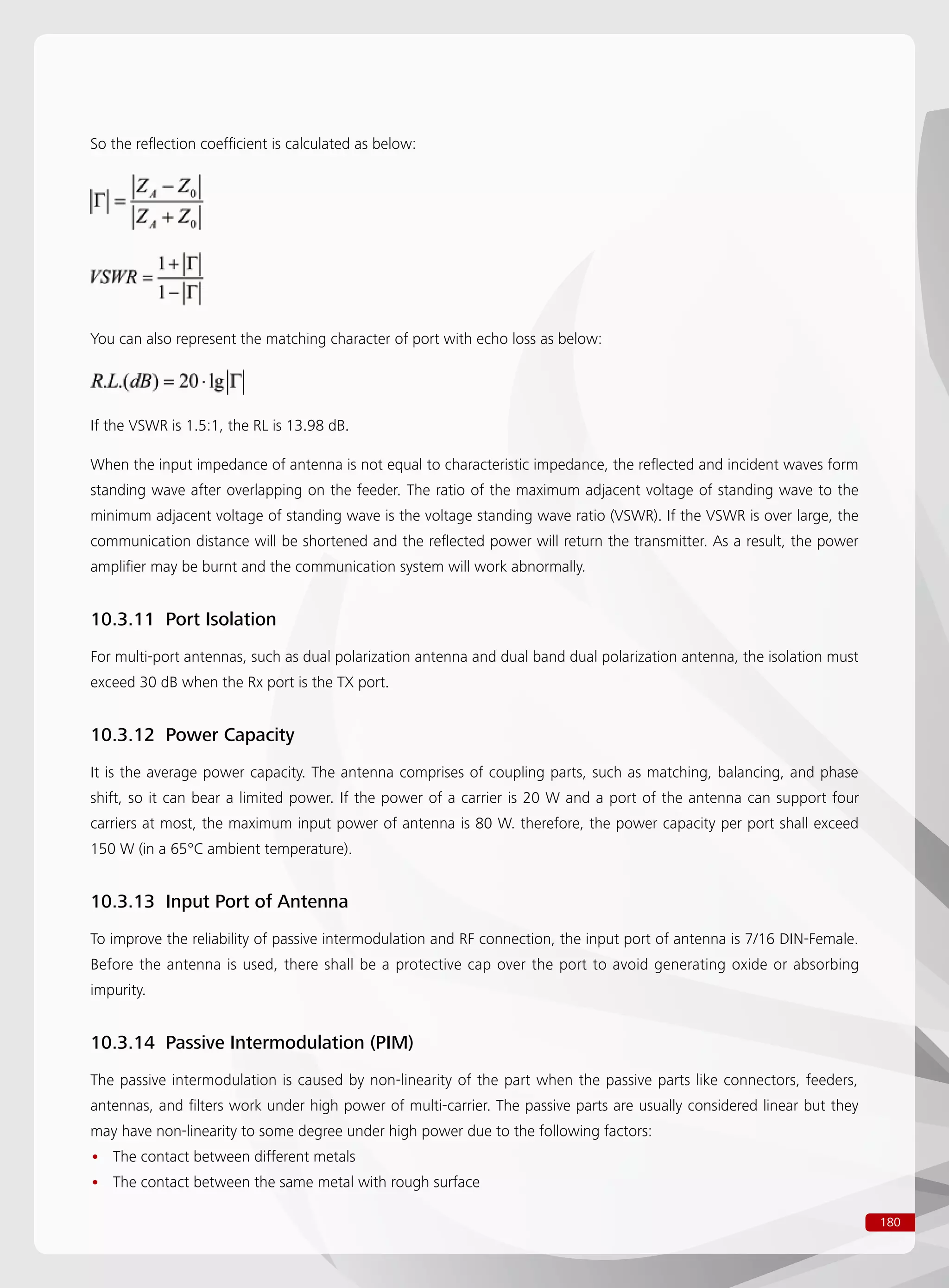 180
So the reflection coefficient is calculated as below:
You can also represent the matching character of port with echo loss as below:
If the VSWR is 1.5:1, the RL is 13.98 dB.
When the input impedance of antenna is not equal to characteristic impedance, the reflected and incident waves form
standing wave after overlapping on the feeder. The ratio of the maximum adjacent voltage of standing wave to the
minimum adjacent voltage of standing wave is the voltage standing wave ratio (VSWR). If the VSWR is over large, the
communication distance will be shortened and the reflected power will return the transmitter. As a result, the power
amplifier may be burnt and the communication system will work abnormally.
10.3.11 Port Isolation
For multi-port antennas, such as dual polarization antenna and dual band dual polarization antenna, the isolation must
exceed 30 dB when the Rx port is the TX port.
10.3.12 Power Capacity
It is the average power capacity. The antenna comprises of coupling parts, such as matching, balancing, and phase
shift, so it can bear a limited power. If the power of a carrier is 20 W and a port of the antenna can support four
carriers at most, the maximum input power of antenna is 80 W. therefore, the power capacity per port shall exceed
150 W (in a 65°C ambient temperature).
10.3.13 Input Port of Antenna
To improve the reliability of passive intermodulation and RF connection, the input port of antenna is 7/16 DIN-Female.
Before the antenna is used, there shall be a protective cap over the port to avoid generating oxide or absorbing
impurity.
10.3.14 Passive Intermodulation (PIM)
The passive intermodulation is caused by non-linearity of the part when the passive parts like connectors, feeders,
antennas, and filters work under high power of multi-carrier. The passive parts are usually considered linear but they
may have non-linearity to some degree under high power due to the following factors:
The contact between different metals••
The contact between the same metal with rough surface••
 