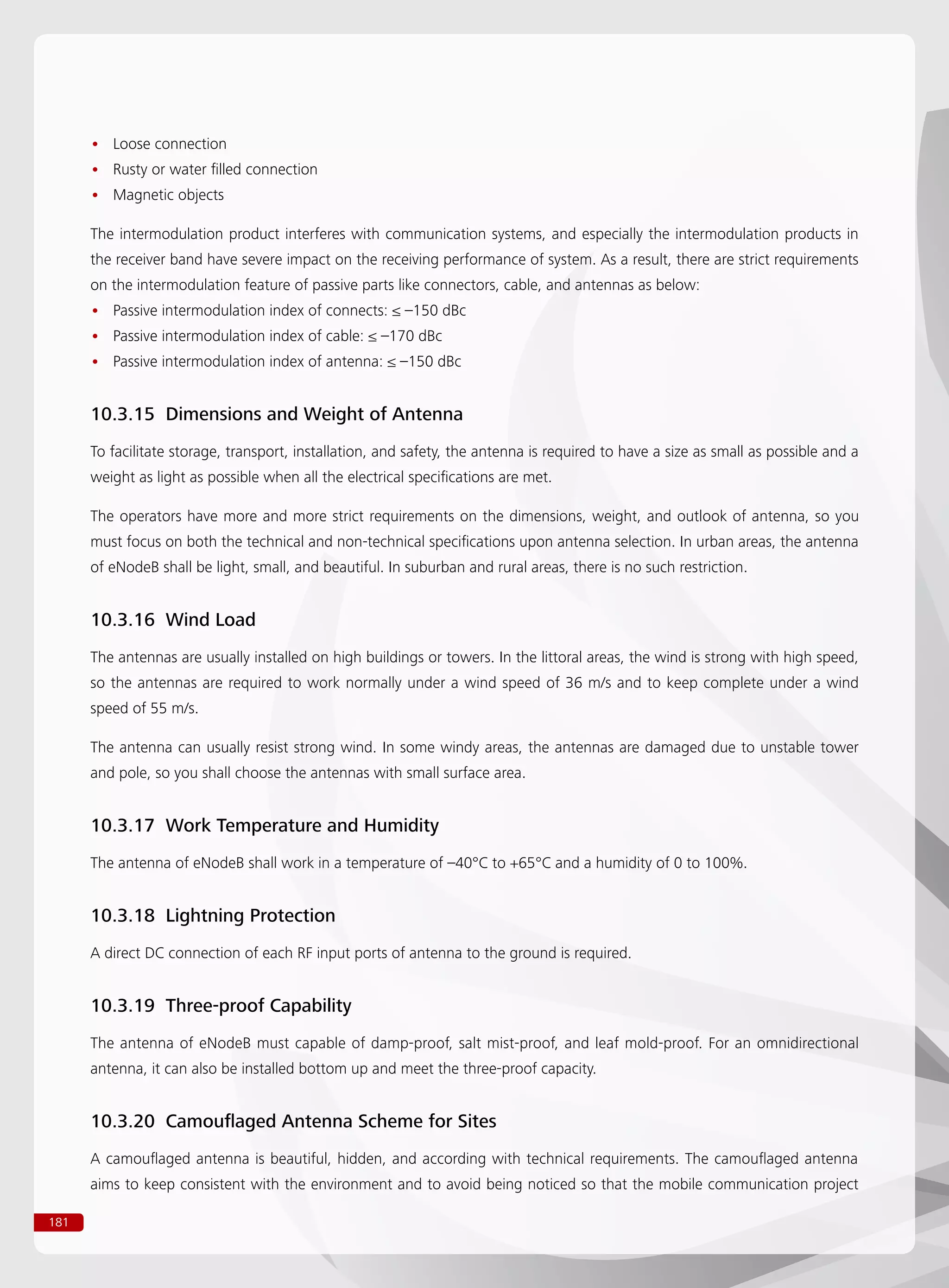 181
Loose connection••
Rusty or water filled connection••
Magnetic objects••
The intermodulation product interferes with communication systems, and especially the intermodulation products in
the receiver band have severe impact on the receiving performance of system. As a result, there are strict requirements
on the intermodulation feature of passive parts like connectors, cable, and antennas as below:
Passive intermodulation index of connects: ≤ –150 dBc••
Passive intermodulation index of cable: ≤ –170 dBc••
Passive intermodulation index of antenna: ≤ –150 dBc••
10.3.15 Dimensions and Weight of Antenna
To facilitate storage, transport, installation, and safety, the antenna is required to have a size as small as possible and a
weight as light as possible when all the electrical specifications are met.
The operators have more and more strict requirements on the dimensions, weight, and outlook of antenna, so you
must focus on both the technical and non-technical specifications upon antenna selection. In urban areas, the antenna
of eNodeB shall be light, small, and beautiful. In suburban and rural areas, there is no such restriction.
10.3.16 Wind Load
The antennas are usually installed on high buildings or towers. In the littoral areas, the wind is strong with high speed,
so the antennas are required to work normally under a wind speed of 36 m/s and to keep complete under a wind
speed of 55 m/s.
The antenna can usually resist strong wind. In some windy areas, the antennas are damaged due to unstable tower
and pole, so you shall choose the antennas with small surface area.
10.3.17 Work Temperature and Humidity
The antenna of eNodeB shall work in a temperature of –40°C to +65°C and a humidity of 0 to 100%.
10.3.18 Lightning Protection
A direct DC connection of each RF input ports of antenna to the ground is required.
10.3.19 Three-proof Capability
The antenna of eNodeB must capable of damp-proof, salt mist-proof, and leaf mold-proof. For an omnidirectional
antenna, it can also be installed bottom up and meet the three-proof capacity.
10.3.20 Camouflaged Antenna Scheme for Sites
A camouflaged antenna is beautiful, hidden, and according with technical requirements. The camouflaged antenna
aims to keep consistent with the environment and to avoid being noticed so that the mobile communication project
 