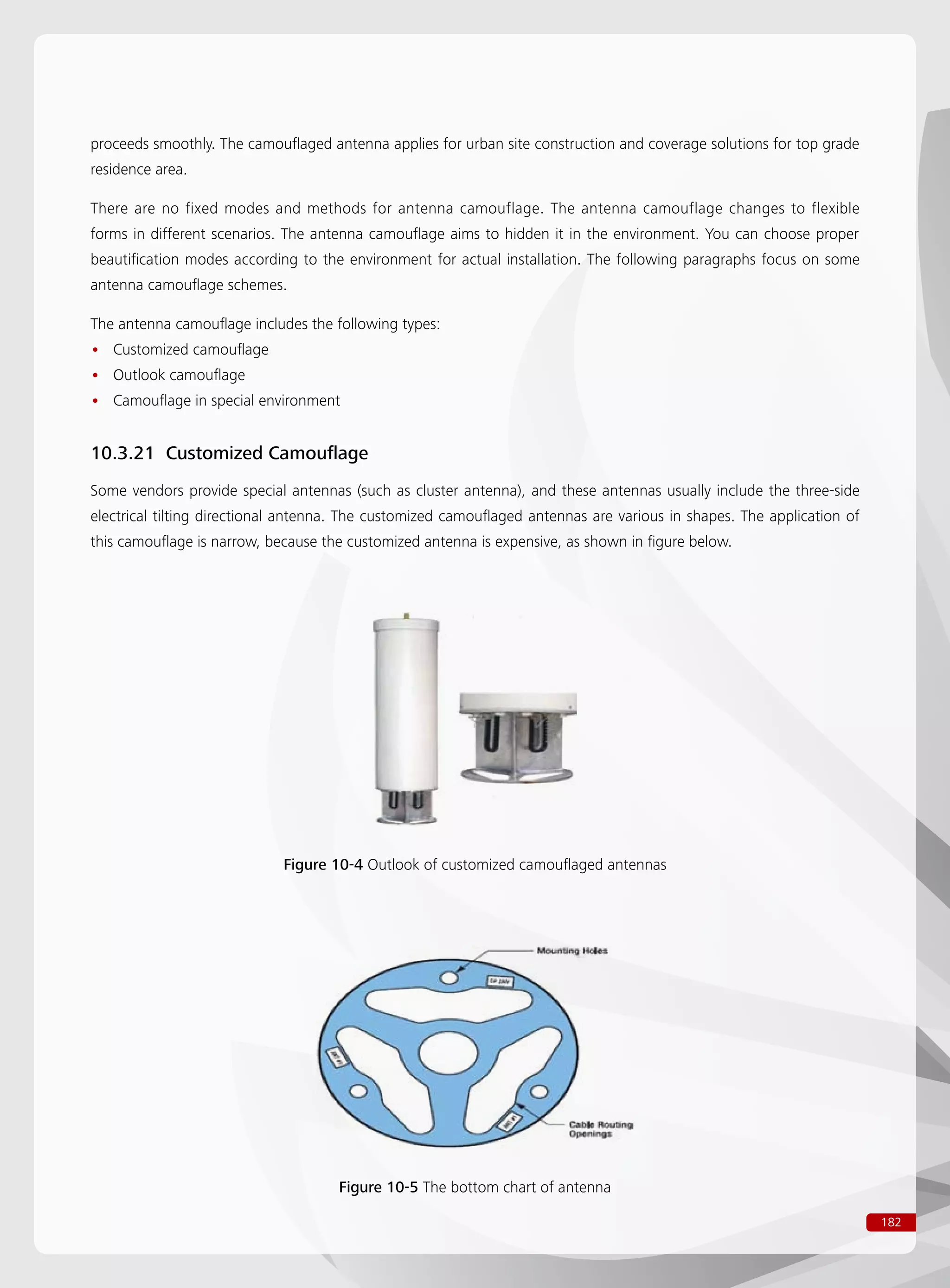 182
proceeds smoothly. The camouflaged antenna applies for urban site construction and coverage solutions for top grade
residence area.
There are no fixed modes and methods for antenna camouflage. The antenna camouflage changes to flexible
forms in different scenarios. The antenna camouflage aims to hidden it in the environment. You can choose proper
beautification modes according to the environment for actual installation. The following paragraphs focus on some
antenna camouflage schemes.
The antenna camouflage includes the following types:
Customized camouflage••
Outlook camouflage••
Camouflage in special environment••
10.3.21 Customized Camouflage
Some vendors provide special antennas (such as cluster antenna), and these antennas usually include the three-side
electrical tilting directional antenna. The customized camouflaged antennas are various in shapes. The application of
this camouflage is narrow, because the customized antenna is expensive, as shown in figure below.
Figure 10-4 Outlook of customized camouflaged antennas
Figure 10-5 The bottom chart of antenna
 