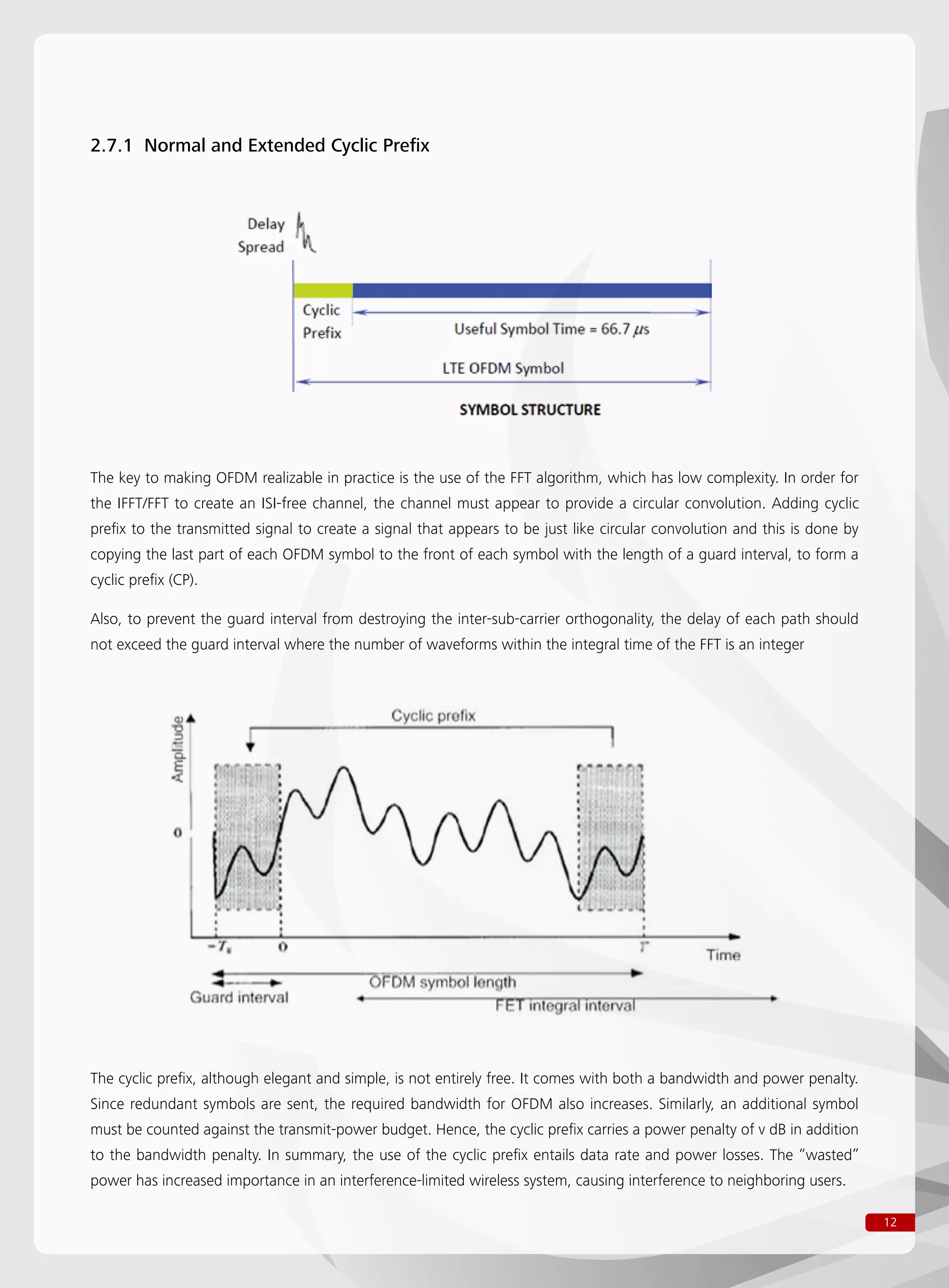 12
2.7.1 Normal and Extended Cyclic Prefix
The key to making OFDM realizable in practice is the use of the FFT algorithm, which has low complexity. In order for
the IFFT/FFT to create an ISI-free channel, the channel must appear to provide a circular convolution. Adding cyclic
prefix to the transmitted signal to create a signal that appears to be just like circular convolution and this is done by
copying the last part of each OFDM symbol to the front of each symbol with the length of a guard interval, to form a
cyclic prefix (CP).
Also, to prevent the guard interval from destroying the inter-sub-carrier orthogonality, the delay of each path should
not exceed the guard interval where the number of waveforms within the integral time of the FFT is an integer
The cyclic prefix, although elegant and simple, is not entirely free. It comes with both a bandwidth and power penalty.
Since redundant symbols are sent, the required bandwidth for OFDM also increases. Similarly, an additional symbol
must be counted against the transmit-power budget. Hence, the cyclic prefix carries a power penalty of v dB in addition
to the bandwidth penalty. In summary, the use of the cyclic prefix entails data rate and power losses. The “wasted”
power has increased importance in an interference-limited wireless system, causing interference to neighboring users.
 